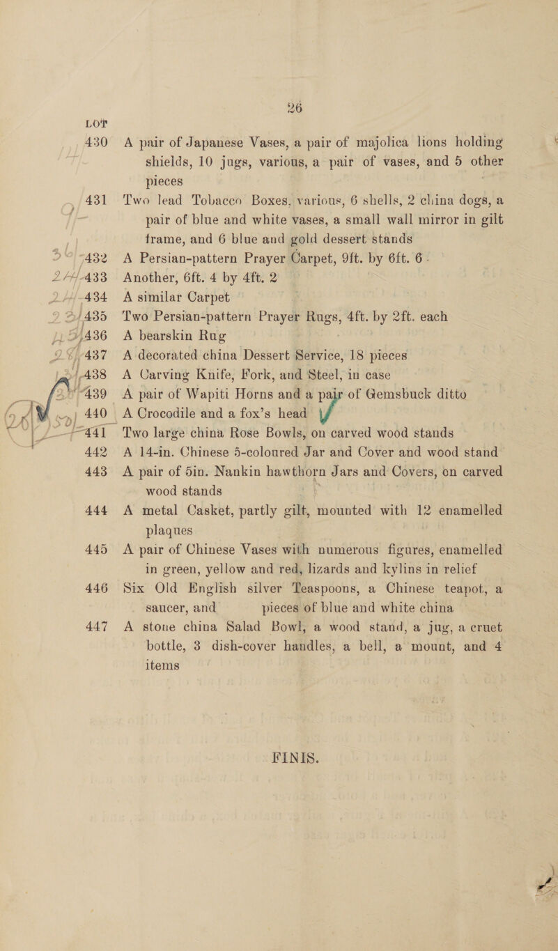  Lor 430 432 434 442 443 aad 445 446 26 A pair of Japanese Vases, a pair of majolica lions holding shields, 10 jugs, various, a pair of vases, and 5 other pieces Two lead Tobacco Boxes, various, 6 shells, 2 china dogs, a pair of blue and white vases, a small wall mirror in gilt frame, and 6 blue and gold dessert stands A Persian-pattern Prayer Carpet, 9ft. by 6ft. 6. Another, 6ft. 4 by 4ft. 2 A similar Carpet Two Persian-pattern Prayer Rugs, 4ft. by 2ft. each A bearskin Rug A decorated china Dessert Service, 18 pieces A Carving Knife, Fork, and Steel, in case A pair of Wapiti Horns and a pair of Gemsbuck ditto A Crocodile and a fox’s head J Two large china Rose Bowls, on carved wood stands A 14-in. Chinese 5-coloured Jar and Cover and wood stand A pair of 5in. Nankin hawthorn Jars and Covers, on carved wood stands A metal Casket, partly silt Naclatited with 12 enamelled plaques A pair of Chinese Vases with numerous figures, enamelled in green, yellow and red, lizards and kylins in relief Six Old English silver Teaspoons, a Chinese teapot, a saucer, and pieces of blue and white china A stone china Salad Bowl, a wood stand, a jug, a cruet bottle, 3 dish-cover handles, a bell, a mount, and 4 items FINIS.
