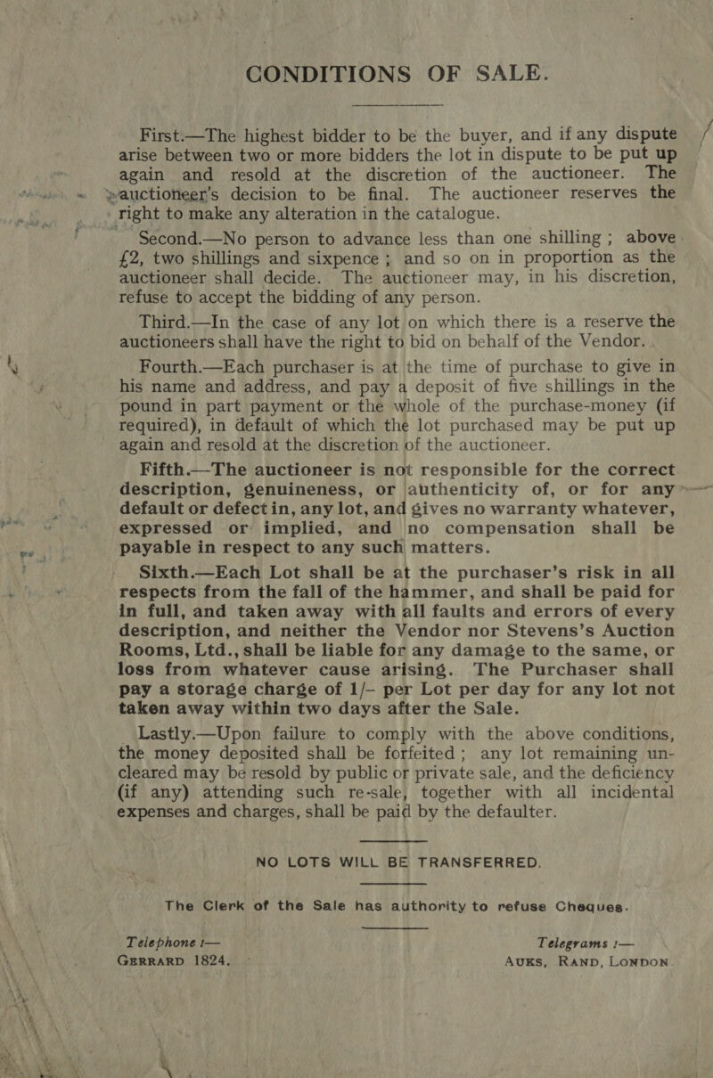  é CONDITIONS OF SALE. First:—The highest bidder to be the buyer, and if any dispute arise between two or more bidders the lot in dispute to be put up again and resold at the discretion of the auctioneer. The right to make any alteration in the catalogue. £2, two shillings and sixpence ; and so on in proportion as the auctioneer shall decide. The auctioneer may, in his discretion, refuse to accept the bidding of any person. Third.—In the case of any lot on which there is a reserve the auctioneers shall have the right to bid on behalf of the Vendor. Fourth.—Each purchaser is at the time of purchase to give in his name and address, and pay a deposit of five shillings in the pound in part payment or the whole of the purchase-money (if required), in default of which the lot purchased may be put up again and resold at the discretion of the auctioneer. Fifth.—The auctioneer is not responsible for the correct default or defect in, any lot, and gives no warranty whatever, expressed or implied, and no compensation shall be payable in respect to any such matters. Sixth.—Each Lot shall be at the purchaser’s risk in all respects from the fall of the hammer, and shall be paid for in full, and taken away with all faults and errors of every description, and neither the Vendor nor Stevens’s Auction Rooms, Ltd., shall be liable for any damage to the same, or loss from whatever cause arising. The Purchaser shall pay a storage charge of 1/— per Lot per day for any lot not taken away within two days after the Sale. _ Lastly.—Upon failure to comply with the above conditions, the money deposited shall be forfeited; any lot remaining un- cleared may be resold by public or private sale, and the deficiency (if any) attending such re-sale, together with all incidental expenses and charges, shall be paid by the defaulter. NO LOTS WILL BE TRANSFERRED. The Clerk of the Sale has authority to refuse Cheques. Telephone t— Telegrams :— GERRARD 1824. Auks, Ranp, Lonpon. j f /