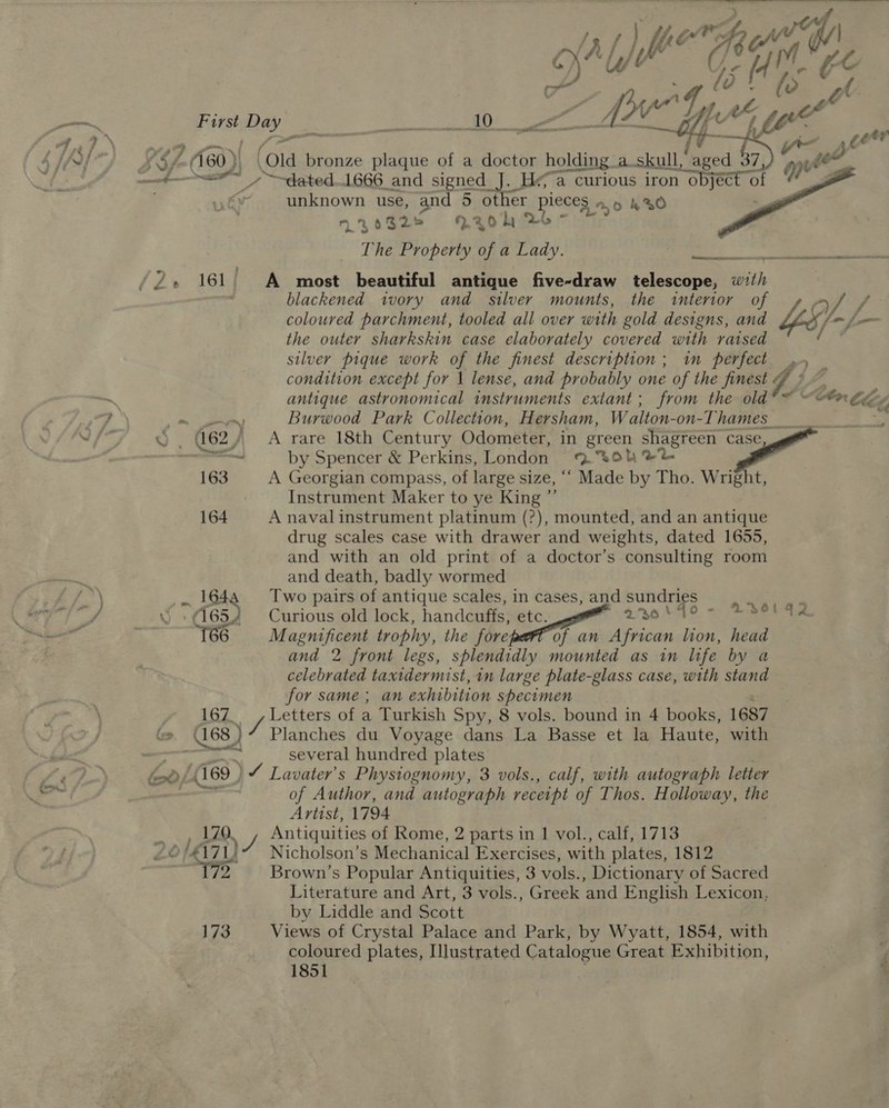 lat LM i “14. &amp;C First Day i gene RE A a a AO fee LY ? 60). ‘old bronze plaque of a doctor holding a_skull, aged 37 9 ae 7 ~~tated..1666 and signed J. Ha curious iron object « of ‘unknown use, and 5 other pieces a, 420 | 227032» 7aohk 2 The Property of a Lady.   iene A RN Sa /2Z. 161 | A most beautiful antique five-draw telescope, with blackened ivory and silver mounts, the interior of A Y. f° coloured parchment, tooled all over with gold designs, and {/-f- the outer sharkskin case elaborately covered with raised silver pique work of the finest description; im perfect .. condition except for 1 lense, and probably one of the finest ¢ i) antique astronomical instruments extant; from the old en tle a. Burwood Park Collection, Hersham, W alton- -on-Thames Be 62) A rare 18th Century Odometer, in green shagreen case se by Spencer &amp; Perkins, London 9 30K%% 163 A Georgian compass, of large size, ““ Made by Tho. Wright, Instrument Maker to ye King 164 A naval instrument platinum (?), mounted, and an antique drug scales case with drawer and weights, dated 1655, and with an old print of a doctor’s consulting room and death, badly wormed _ 164 Two pairs of antique scales, in cases, and sundries 6  Curious old lock, handcuffs, BEG. aug AAS 90 eee Magnificent trophy, the fore of an African lion, head and 2 front legs, splendidly mounted as in life by a celebrated taxidermist, in large plate-glass case, with stand for same; an exhibition specimen 167. sy ERS of a Turkish Spy, 8 vols. bound in 4 books, 1687 Cc 068 ) Planches du Voyage dans La Basse et la Haute, with a several hundred plates fod (169 ) ) ¥ Lavater’s Physiognomy, 3 vols., calf, with autograph letter of Author, and autograph receipt of Thos. Holloway, the Artist, 1794 LQ, Antiquities of Rome, 2 parts in 1 vol., calf, 1713 4171,” Nicholson’s Mechanical Exercises, with plates, 1812 | 2 Brown’s Popular Antiquities, 3 vols., Dictionary of Sacred Literature and Art, 3 vols., Greek and English Lexicon, by Liddle and Scott 173 Views of Crystal Palace and Park, by Wyatt, 1854, with : coloured plates, IMlustrated Catalogue Great Exhibition, f 1851 | :