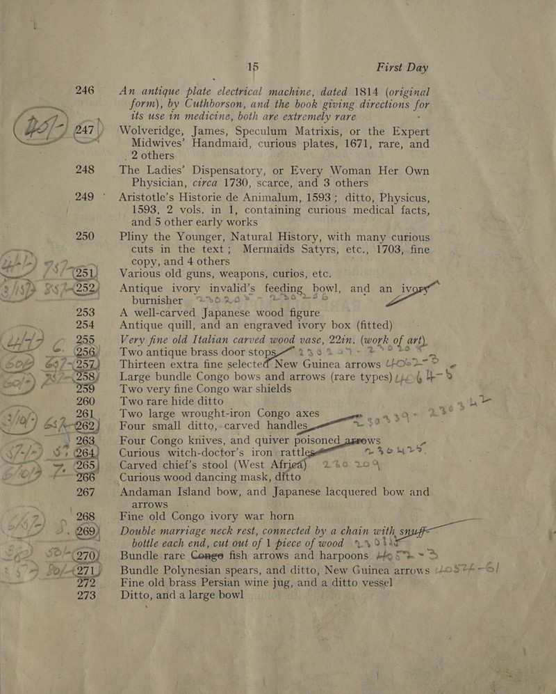 An antique plate electrical machine, dated 1814 (original form), by Cuthborson, and the book giving directions Be its use nm medicine, both are extremely rare Wolveridge, James, Speculum Matrixis, or the Expert Midwives’ Handmaid, curious plates, 1671, rare, and 2 others The Ladies’ Dispensatory, or Every Woman Her Own Physician, civca 1730, scarce, and 3 others Aristotle’s Historie de Animalum, 1593; ditto, Physicus, 1593, 2 vols. in 1, containing curious medical facts, ae »&amp; and 5 other early works Pliny the Younger, Natural History, with many curious cuts in the text; Mermaids Satyrs, etc., 1703, fine copy, and 4 others Various old guns, weapons, curios, etc. Antique ivory invalid’ 's feeding bowl, and eG N burnisher 0 2 * A well-carved Fdinanese wood figure Antique quill, and an engraved ivory box (fitted) Very fine old Italian carved wood vase, 220m. Reon me art) Two antique brass door tO 23.0 257): Thirteen extra fine selected New Guinea arrows (FO% ca ® e Large bundle Congo bows and arrows (rare types) Lets b-% Two very fine Congo war shields Two rare hide ditto oe Two large wrought-iron Congo axes = nA 3d mse ” Four small ditto,.carved handles we or” ; Four Congo knives, and quiver poisoned ws o Curious witch-doctor’s iron rattan L&gt;omMtD Carved chief’s stool (West Afr ge 0% Curious wood pens mask, ditto Andaman Island bow, and Japanese lacquered bow and arrows | 3 Fine old Congo ivory war horn Double marriage neck rest, connected by a chain with a bottle each end, cut out of 1 piece of wood %.% 934 Bundle rare Congo fish arrows and harpoons bef Se = 3 Bundle Polynesian spears, and ditto, New Guinea arrows (4@°° Fine old brass Persian wine jug, and a ditto vessel Ditto, and a large bowl ; fc pe eS | yee tf ii