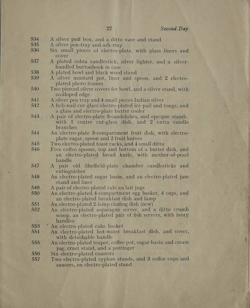 534 935 536 537 538 539 540 541 542 543 044 9495 546 947 548 549 550 551 902 553 554 995 556 997 - 27 Second Day A silver puff box, and a ditto vase and stand A silver pen-tray and ash-tray Six small pieces of electro-plate, with glass liners and cover A plated cobra candlestick, silver lighter, and a silver- handled buttonhook in case A plated bowl and black wood stand A silver mustard pot, liner and spoon, and 2 electro- plated photo frames Two pierced silver covers for bowl, and a silver stand, with scolloped edge A silver pen tray and 4 small pieces Indian silver A hob-nail cut-glass electro-plated ice pail and tongs, and a glass and electro-plate butter cooler A pair of electro-plate 3-candelabra, and epergne stands, with 1 centre cut-glass dish, and 2 extra candle branches An electro-plate 3-compartment fruit dish, with electro- plate sugar, spoon and 2 fruit knives Two electro-plated toast racks, and 4 small ditto Five coffee spoons, top and bottom of a butter dish, and an electro-plated bread knife, with mother-of-pearl handle extinguisher An electro-plated sugar basin, and an electro-plated jam stand and liner A pair of electro-plated cafe au lait jugs An electro-plated 4-compartment egg basket, 4 cups, and an electro-plated breakfast dish and lamp An electro-plated 2-lamp chafing dish (new) An electro-plated asparagus server, and a ditto crumb scoop, an electro-plated pair of fish servers, with ivory handles An electro-plated cake basket An electro-plated hot-water breakfast dish, and cover, with detachable handle An electro-plated teapot, coffee pot, sugar basin and cream jug, cruet stand, and a porringer Six electro-plated coasters Two electro-plated syphon stands, and 3 coffee cups and saucers, on electro-plated stand 