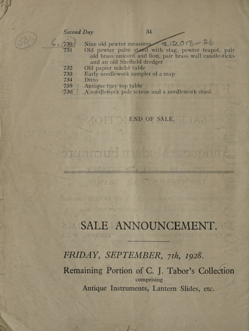    Second Day yp 34 %» (730% Nine old pewter measure 4 jI2IO(B— Xb 731 Old pewter palm sté with stag, pewter teapot, pair old brass unicorn and lion, pair brass wall candlesticks and an old Sheffield dredger 732 Old papier maché table 733 Early needlework sampler of a map 734 Ditto 735 Antique tray top table” | 736 — .A needlework pole screen and a needlework stool | END OF SALE. SALE ANNOUNCEMENT. FRIDAY, SEPTEMBER, 7th, 1928. Remaining Portion of C. J. Tabor’s Collection comprising Antique Instruments, Lantern Slides, etc.
