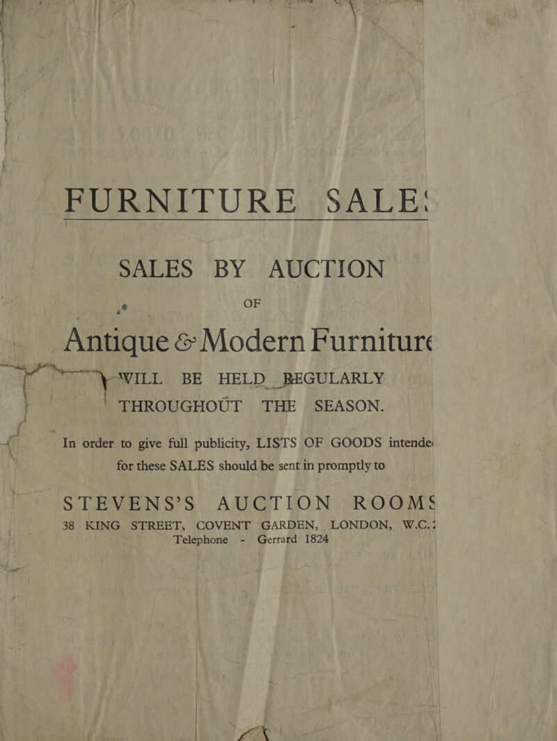 FURNITURE SALE: SALES BY AUCTION 2 OF 4 Antique &amp; Modern Furniture ~~ WILL BE HELD REGULARLY THROUGHOUT THE SEASON. i / i 4 | “In order to give full publicity, LISTS OF GOODS intende for these SALES should be sent in promptly to STEVENS’S AUCTION ROOMS 38 KING STREET, COVENT GARDEN, LONDON, W.C.: Telephone - Gerrard 1824 