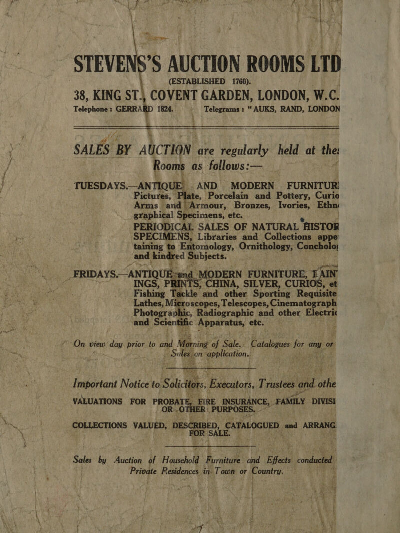    5 AUCTION ROOMS Ln) (ESTABLISHED 1760). 38, KING ST\ COVENT GARDEN, LONDON, W. Telephone : GERRARD 1824. ' Telegrams: “AUKS, RAND, LONDON  SALES. ‘BY AUCTION. are regularly held at the Rooms as follows:— TUESDAYS ANTIQUE. _. AND MODERN FURNITUR! Pictures, . ae, Porcelain and Pottery, Curio Arms and Armour, Bronzes, Ivories, Ethn graphical Specimens, etc. PERIODICAL SALES OF NATURAL HISTOR ‘SPECIMENS, Libraries and Collections appe: taining t E@toraclogy, Ornithology, Caneel and kin red Subjects. | _-FRIDAYS. “ANTIQUE f - and_M ODERN FURNITURE, “SIN INGS, PRINTS, CHINA, SILVER, CURI , et F ishing Tackle and other Sporting Requisite Lathes, Mic roscopes, Telescopes, Cinematograph Photographic, Radiographic and other Electric ‘and Scientific PERernteny etc. far   po a. reliction a ae  Important Noticet¥to said. Basen, T rusiees Mel oth VALUATIONS FOR PROBAT z FIRE. INSURANCE, FAMILY DIVISI OR: OTHER _PURPO SES. COLLECTIONS VALUED, DESCRIBED, yams aid ARRANG  Sean by Auction of Household. Fernie dad ‘Effects conducted. Private Residences : in. Town or. Country. .  ; } é AM Aa 4a : ae if tae : Ry! us , a