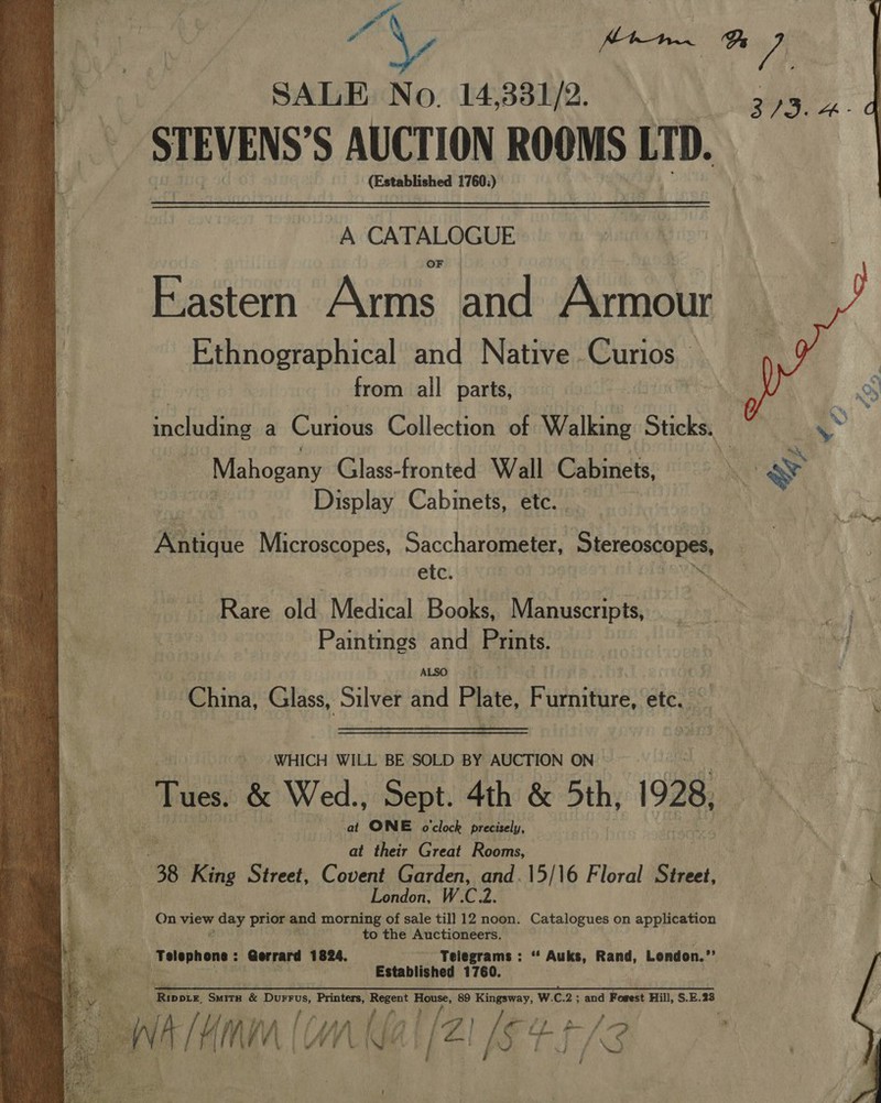 i ge ecg: SALE No. 14,381/2. ay STEVENS'S AUCTION ROOMS LTD. (Established 1760:) A CATALOGUE Eastern Arms and Armour Ethnographical and Native. Curios _ | from all parts, snvcuaidinae a Curious Collection of Walking Sticks. Mahogany Glass-fronted Wall Cabinets, Display Cabinets, etc.  Antique Microscopes, Saccharometer, Stereoscopes, etc. eae n Rare old Medical Books, Manuscripts, } ' Paintings and Prints. e bart) ALSO.” China, Glass, Silver and Plate, Furniture, etc. —  WHICH WILL BE SOLD BY AUCTION ON Tues. &amp; Wed., Sept. 4th &amp; 5th, 1928, : cat ONE o'clock precisely, . oe at their Great Rooms, 38 King Street, Covent Garden, and.\5/16 Floral Street, a London, W.C.2. On view age prior and morning of sale till 12 noon. Catalogues on application to the Auctioneers. ie ie belephene: Gerrard 1824. Telegrams : “ Auks, Rand, London.” 5 ae Established 1760. yn eB GR as oS ast EMS aa 2 SR TS A is &lt;A Seah errant SO DAE 4 Bee i Ripore, Smita &amp; Rite Printers, A or 89 Kingsway, W.C.2 ; and Fogest Hill, S.E.23 rad [Ame | UW / af Ag ie J f- 13  