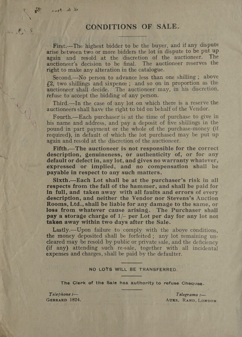 CONDITIONS OF SALE.  Fiste!-The highest bidder to be the buyer, and if any dispute again and resold at the discretion of the auctioneer. The auctioneer’s decision to be final. The auctioneer reserves the right to make any alteration in the catalogue. Second.—No person to advance less than one shilling ; above £2, two shillings and sixpence ; and so on in proportion as the auctioneer shall decide. The auctioneer may, in his discretion, refuse to accept the bidding of any person. Third.—In the case of any lot on which there is a reserve the auctioneers shall have the right to bid on behalf of the Vendor. Fourth.—Each purchaser is at the time of purchase to give in his name and address, and pay a deposit of five shillings in the pound in part payment or the whole of the purchase-money (if required), in default of which the lot purchased may be put up again and resold at the discretion of the auctioneer. Fifth. The auctioneer is not responsible for the correct description, genuineness, or authenticity of, or for any default or defect in, any lot, and gives no warranty whatever, expressed or implied, and no compensation shall be payable in respect to any such matters. Sixth.—Each Lot shall be at the purchaser’s risk in all respects from the fall of the hammer, and shall be paid for in full, and taken away with all faults and errors of every description, and neither the Vendor nor Stevens’s Auction Rooms, Ltd., shall be liable for any damage to the same, or loss from whatever cause arising. The Purchaser shall pay a storage charge of 1/— per Lot per day for any lot not taken away within two days after the Sale. Lastly.—Upon failure to comply with the above conditions, the money deposited shall be forfeited; any lot remaining un- cleared may be resold by public or private sale, and the deficiency (if any) attending such re-sale, together with all incidenta! expenses and charges, shall be paid by the defaulter. NO LOTS WILL BE TRANSFERRED. The Clerk of the Sale has authority to refuse Chequee. Telephone t— Telegrams :— GERRARD 1824. , AuKs, Ranp, Lonpon