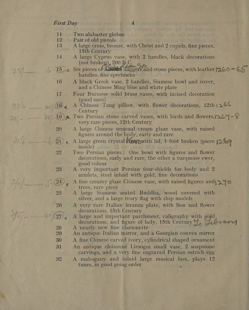First Day | e.iA 1] Two alabaster globes 12 Pair of old pistols 13 A large cross, bronze, with Christ and 2 cupids, fine pieces, 15th Century 14 A large Cyprus vase, with 2 handles, black decorations (not rok 200 B.C. She ; 15% Six pieces o | daggers and stone pieces, with leather [QG0 — 45 handles, fine specimens 16 A black Greek vase, 2 handles, Siamese bowl and cover, and a Chinese Ming blue and white plate 1, Four Burmese solid brass vases, with incised decoration (good ones) 18, A Chinese Tang pillow, with flower decorations, 12th 1266 . Century 19 &gt; pm Two Persian stone carved vases, with birds and flowers,13.G = Ss very rare pieces, 12th Century : 20 A large Chinese unusual cream glaze vase, with raised | figures around the body, early and rare 21), A large green crystal with lid, 1 foot broken (piece pre inside) 22 Two Persian pieces: One bowi with figures and flower decorations, early and rare, the other a turquoise ewer, good colour 23 A very important Persian four-shields for body and 2 armlets, steel inlaid with gold, fine decorations 24), A fine creamy glaze Chinese vase, with raised figures and| 2 © trees, rare’ piece 25 A large Siamese seated Buddha, wood covered with silver, and a large ivory flag with ship models 26 ~=A-very rare Italian feranza plate, with lion and flower vrs decorations, 15th Century .27/, &lt;A large and important parchment, caligraphy with go]d_ decorations, and figure of lady, 15th Century J, ¢ lr Od 28 A nearly new fine clarionette 29 An antique Italian mirror, and a Georgian convex mirror 30 A fine Chinese carved ivory, cylindrical shaped ornament 31 An antique cloisonné Limoges small vase, 2 soapstone carvings, and a very fine engraved Persian ostrich egg 32 A mahogany and inlaid large musical box, plays 12 tunes, in good going order *