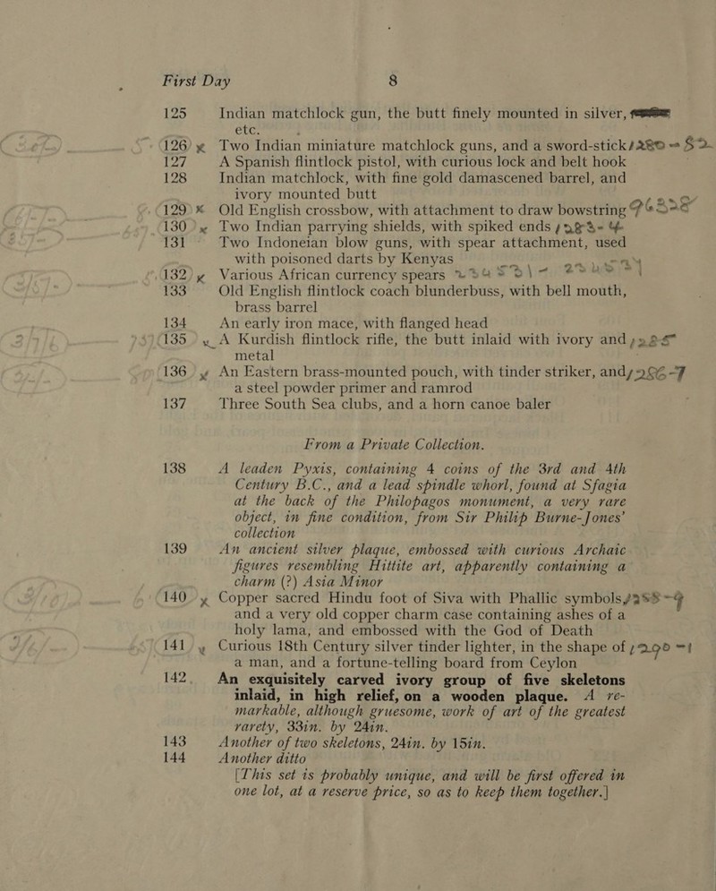125 126 127 128 129 130 131 132 133 134 135 136 137 138 139 140 141 142 143 144 Indian matchlock gun, the butt finely mounted in silver, == Che. . x Two Indian miniature matchlock guns, and a sword-stick/280 = S2- A Spanish flintlock pistol, with curious lock and belt hook Indian matchlock, with fine gold damascened barrel, and ivory mounted butt re * Old English crossbow, with attachment to draw bowstring Po Sag « Two Indian parrying shields, with spiked ends s2&amp;S&lt;« %&amp; Two Indoneian blow guns, with spear attachment, used with poisoned darts by Kenyas ree y Various African currency spears ~%% =‘ \ ~ Old English flintlock coach blunderbuss, with bell mouth, brass barrel An early iron mace, with flanged head «A Kurdish flintlock rifle, the butt inlaid with ivory and;»2 metal ; y An Eastern brass-mounted pouch, with tinder striker, andy 99% -F a steel powder primer and ramrod Three South Sea clubs, and a horn canoe baler 4 -—- : 4 4 2° ye = , From a Private Collection. A leaden Pyxis, containing 4 coins of the 3rd and Ath Century B.C., and a lead spindle whorl, found at Sfagia at the back of the Philopagos monument, a very rare object, in fine condition, from Sir Philip Burne-Jones’ collection An ancient silver plaque, embossed with curious Archaic figures resembling Hittite art, apparently containing a charm (2?) Asia Minor y Copper sacred Hindu foot of Siva with Phallic symbols aS ~¢ and a very old copper charm case containing ashes of a holy lama, and embossed with the God of Death » Curious 18th Century silver tinder lighter, in the shape of L295 =! a man, and a fortune-telling board from Ceylon An exquisitely carved ivory group of five skeletons inlaid, in high relief,on a wooden plaque. A /c- markable, although gruesome, work of art of the greatest varety, 331n. by Ain. Another of two skeletons, 24in. by 15in. Another ditto [This set is probably unique, and will be first offered in one lot, at a reserve price, so as to keep them together. |