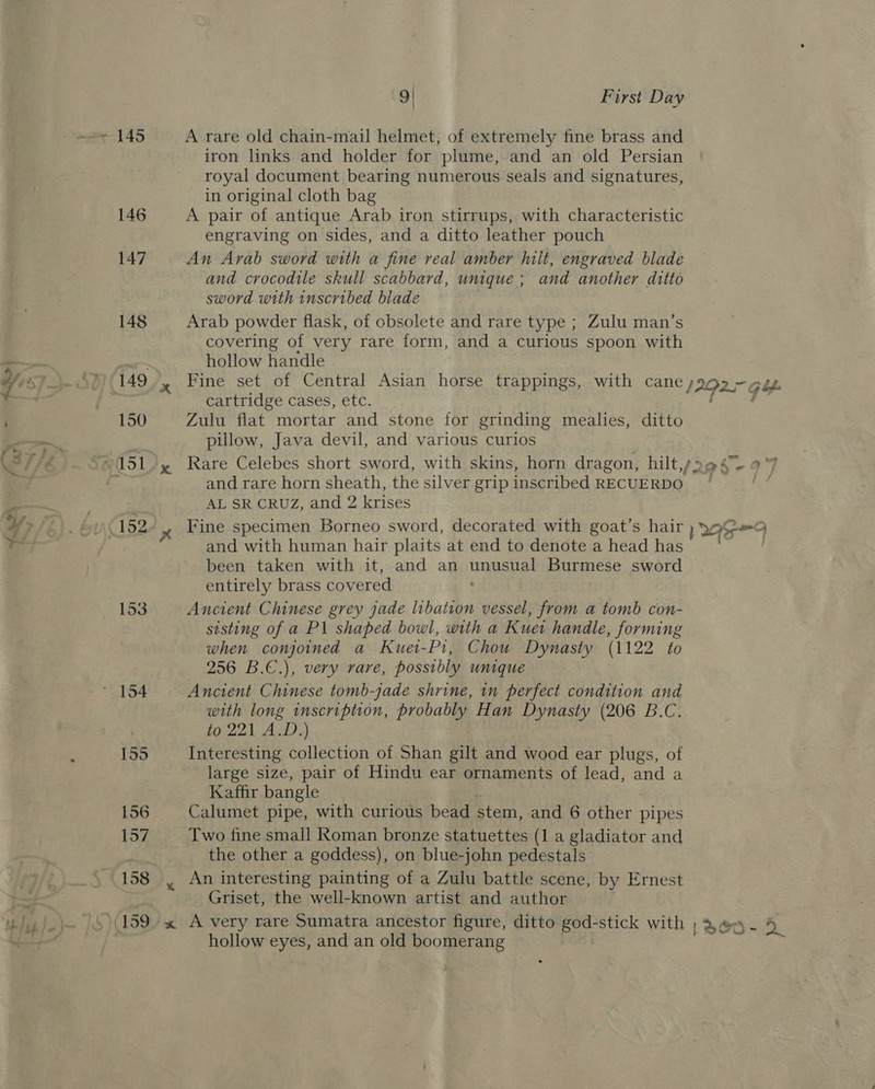 153 158 9! First Day A rare old chain-mail helmet, of extremely fine brass and iron links and holder for plume, and an old Persian royal document bearing numerous seals and signatures, in original cloth bag A pair of antique Arab iron stirrups, with characteristic engraving on sides, and a ditto leather pouch An Arab sword with a fine real amber hilt, engraved blade and crocodile skull scabbard, unique; and another ditto sword with inscribed biade Arab powder flask, of obsolete and rare type ; Zulu man’s covering of very rare form, and a curious spoon with hollow handle cartridge cases, etc. Zulu flat mortar and stone for grinding mealies, ditto pillow, Java devil, and various curios and rare horn sheath, the silver grip inscribed RECUERDO AL SR CRUZ, and 2 krises and with human hair plaits at end to denote a head has been taken with it, and an ingasiat Burmese sword entirely brass cov ered Ancient Chinese grey jade libation vessel, from a tomb con- sisting of a P\ shaped bowl, with a Kuet handle, forming when conjoined a Kuet-P1, Chou Dynasty (1122 to 256 B.C.), very rare, possibly unique Ancient Chinese tomb-jade shrine, in perfect condition and with long inscription, probably Han Dynasty (206 B.C. ids AB). Interesting collection of Shan gilt and wood ear plugs, of large size, pair of Hindu ear ornaments of lead, and a Kaffr bangle Calumet pipe, with curious bead stem, and 6 other pipes Two fine small Roman bronze statuettes (1 a gladiator and the other a goddess), on blue-john pedestals Griset, the well-known artist and author hollow eyes, and an old boomerang tee? ~ 2