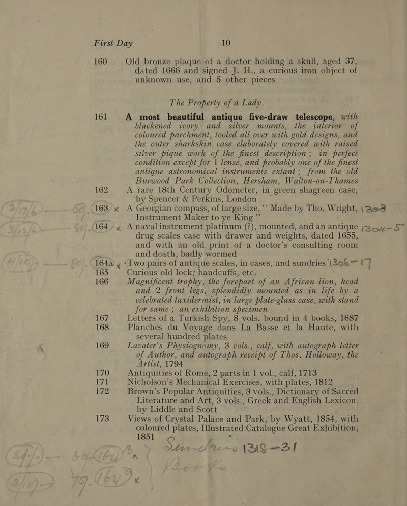 160 Old bronze plaque of a doctor holding a skull, aged 37, dated 1666 and signed J. H., a curious iron object of unknown use, and 5 other pieces The Property of a Lady. 161 A most beautiful antique five-draw telescope, wth blackened ivory and silver mounts, the interior of coloured parchment, tooled all over with gold designs, and the outer sharkskin case elaborately covered with raised silver pique work of the finest description ; in perfect condition except for 1 lense, and probably one of the finest antique astronomical instruments extant; from the old Burwood Park Collection, Hersham, Walton-on-Thames 162 A rare 18th Century Odometer, in green shagreen case, by Spencer &amp; Perkins, London ~ 163, x A Georgian compass, of large size, ‘‘ Made by Tho. Wright, |\pe&amp; | Instrument Maker to ye King ”’ (1644 Anavalinstrument platinum (?), mounted, and an antique »344—5” drug scales case with drawer and weights, dated 1655, and with an old print of a doctor’s consulting room ¥ and death, badly wormed 164 , - Two pairs of antique scales, in cases, and sundries ‘\306—! ] 165 Curious old lock; handcuffs, etc. 166 Magnificent trophy, the forepart of an African lion, head and 2 front legs, splendidly mounted as in life by a celebrated taxidermist, in large plate-glass case, with stand for same ; an exhibition specimen 167 Letters of a Turkish Spy, 8 vols. bound in 4 books, 1687 168 Planches du Voyage dans La Basse et la Haute, with several hundred plates 169 Lavater’s Physiognomy, 3 vols., calf, with autograph letter of Author, and autograph receipt of Thos. Holloway, the Artist, 1794 170 Antiquities of Rome, 2 parts in 1 vol., calf, 1713 171 Nicholson’s Mechanical Exercises, with plates, 1812 172 Brown's Popular Antiquities, 3 vols., Dictionary of Sacred Literature and Art, 3 vols., Greek and English Lexicon, by Liddle and Scott 173 Views of Crystal Palace and Park, by Wyatt, 1854, with coloured plates, Illustrated Catalogue Great Exhibition, 1851 ; :  Starclte—o (BAS—Sf A