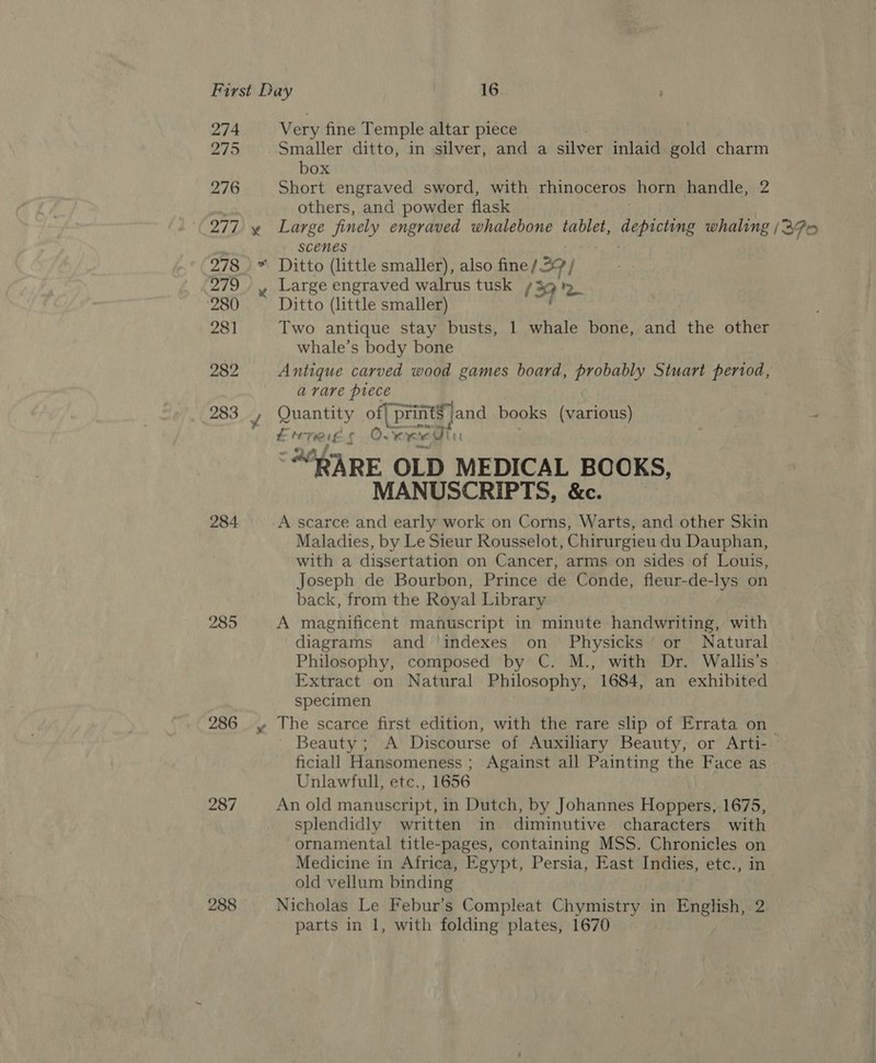 274 275 276 277 284 285 287 288 ¥ Very fine Temple altar piece Smaller ditto, in silver, and a silver inlaid gold charm box Short engraved sword, with rhinoceros horn handle, others, and powder flask Large finely engraved whalebone tablet, depicting whaling (37% eo scenes Ditto (little smaller), also fine/ 27/ Large engraved walrus tusk + 9 7 Ditto (little smaller) Two antique stay busts, 1 whale bone, and the other whale’s body bone Antique carved wood games board, probably Stuart period, avare piece Quantity of| p paaaand books (various) EMT r ©. ag ‘“8ARE OLD MEDICAL BOOKS, MANUSCRIPTS, &amp;c. A scarce and early work on Corns, Warts, and other Skin Maladies, by Le Sieur Rousselot, Chirurgieu du Dauphan, with a dissertation on Cancer, arms on sides of Louis, Joseph de Bourbon, Prince de Conde, fleur-de-lys on back, from the Royal Library A magnificent manuscript in minute handwriting, with diagrams and indexes on Physicks’ or Natural Philosophy, composed by C. M., with Dr. Wallis’s Extract on Natural Philosophy, 1684, an exhibited specimen The scarce first edition, with the rare slip of Errata on Beauty ; A Discourse of Auxiliary Beauty, or Arti- ficiall Hansomeness ; Against all Painting the Face as Unlawfull, etc., 1656 An old manuscript, in Dutch, by Johannes Hoppers, 1675, splendidly written in diminutive characters with ornamental title-pages, containing MSS. gare ees on Medicine in Africa, Egypt, Persia, East Indies, etc old vellum binding Nicholas Le Febur’s C mole? fede een aA in English, 2