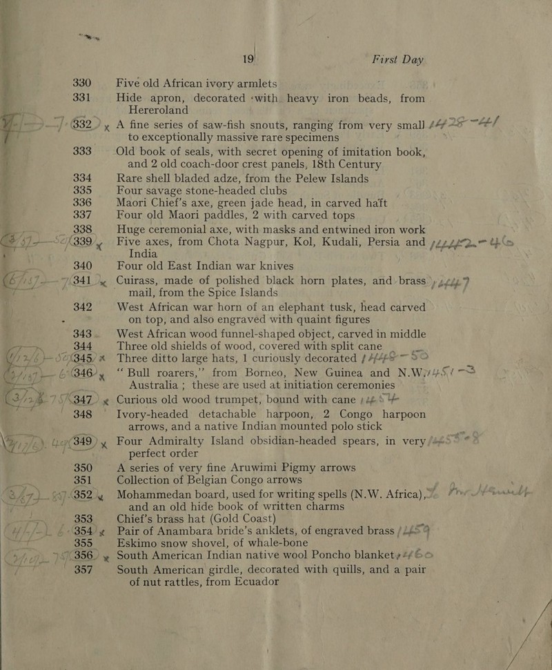 | 19 First Day 330 Five old African ivory armlets 331 Hide apron, decorated :with heavy iron beads, from ae Raye Hereroland a _../ 832.) y A fine series of saw-fish snouts, ranging from very smal] /4¢ —* fbf 3g ; to exceptionally massive rare specimens } 333 Old book of seals, with secret opening of imitation book, . and 2 old coach-door crest panels, 18th Century 334 Rare shell bladed adze, from the Pelew Islands 335 Four savage stone-headed clubs 336 Maori Chief’s axe, green jade head, in carved haft 337 Four old Maori paddles, 2 with carved tops 338 Huge ceremonial axe, with masks and entwined iron work C4 bJ9—Sc 339 y Five axes, from Chota Nagpur, Kol, Kudali, Persia and [Ebb dn Ne : India a. 340 Four old East Indian war knives (é “&lt;/-- 7341 4. Cuirass, made of polished black horn plates, and brass) ssp 9 oe mail, from the Spice Islands piey 342 West African war horn of an elephant tusk, head carved ¢ | on top, and also engraved with quaint figures 343. West African wood funnel-shaped object, carved in middle a. (344 Three old shields of wood, covered with splitcane — Y 2/6 56345 x Three ditto large hats, 1 curiously decorated ARE 3 O | 4 ae \ 6346, “Bull roarers,”’ from Borneo, New Guinea and N.We5i) -S mn mee ’ Australia ; these are used at initiation ceremonies 3424 75347) ¢ Curious old wood trumpet, bound with cane )4¢ 8 4 et 348 Ivory-headed detachable harpoon, 2 Congo harpoon arrows, and a native Indian mounted polo stick m yi 77e » Ler 349) y Four Admiralty Island obsidian-headed spears, in very/#«- ye 2 “3a eat perfect order 350 ~——sqA series of very fine Aruwimi Pigmy arrows ee 351 Collection of Belgian Congo arrows | . . 47). 7352.4 Mohammedan board, used for writing spells (N.W. Africa), Dey P| ere and an old hide book of written charms as BOS Chief’s brass hat (Gold Coast) 4 i//— |. £354) ¢ Pair of Anambara bride’s anklets, of engraved brass / L459 355 Eskimo snow shovel, of whale-bone 4 19, S356) ~ South American Indian native wool Poncho blanket» 4/66 7 Sy South American girdle, decorated with quills, and a pair of nut rattles, from Ecuador 