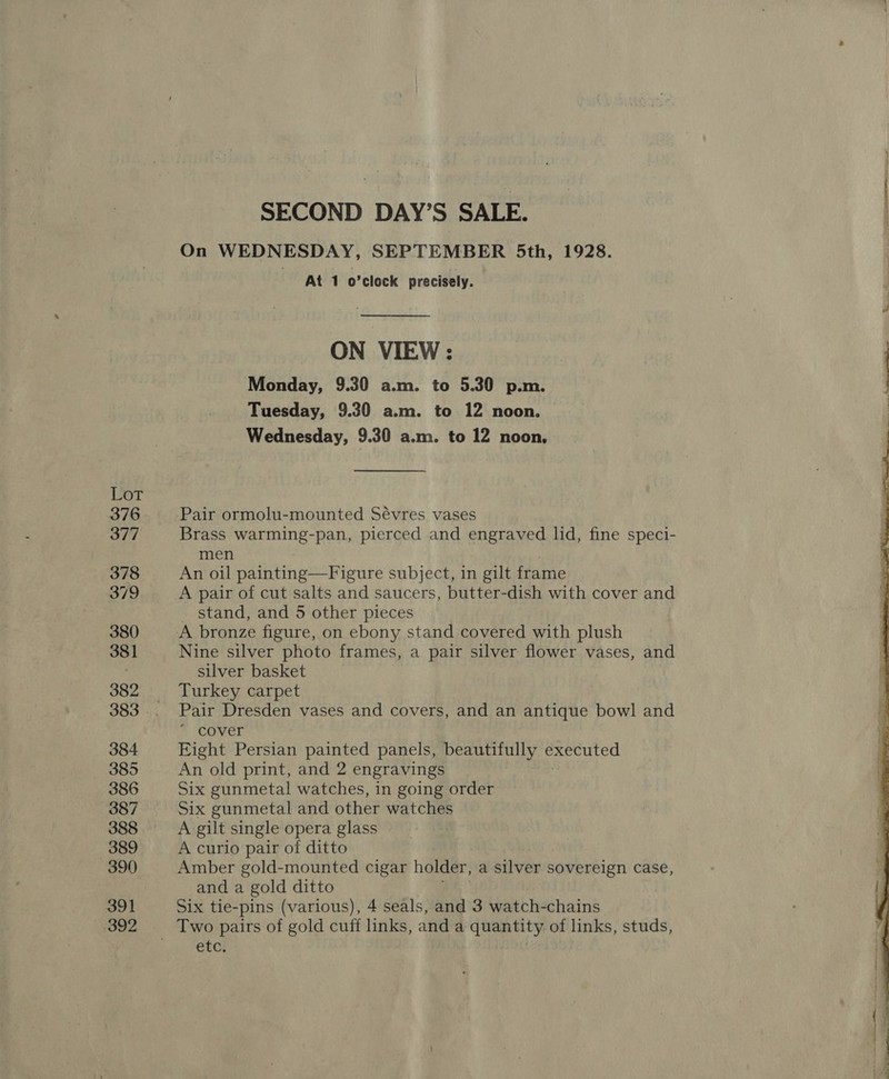 Lor 376 377 378 379 380 381 382 383 384 385 386 387 388 389 390 391 392 SECOND DAY’S SALE. On WEDNESDAY, SEPTEMBER 5th, 1928. At 1 b *clock precisely. ON VIEW: Monday, 9.30 a.m. to 5.30 p.m. Tuesday, 9.30 a.m. to 12 noon. Wednesday, 9.30 a.m. to 12 noon, Pair ormolu-mounted Sévres vases Brass warming-pan, pierced and engraved lid, fine speci- men An oil painting—Figure subject, in gilt frame A pair of cut salts and saucers, butter-dish with cover and stand, and 5 other pieces A bronze figure, on ebony stand covered with plush Nine silver photo frames, a pair silver flower vases, and silver basket Turkey carpet Pair Dresden vases and covers, and an antique bowl and cover Eight Persian painted panels, beautifully executed An old print, and 2 engravings Six gunmetal watches, in going order Six gunmetal and other watches A gilt single opera glass A curio pair of ditto Amber gold-mounted cigar holder, a silver sovereign case, and a gold ditto Six tie-pins (various), 4 seals, and 3 watch- chains Two pairs of gold cuff links, and a quantity of links, studs, etc. 