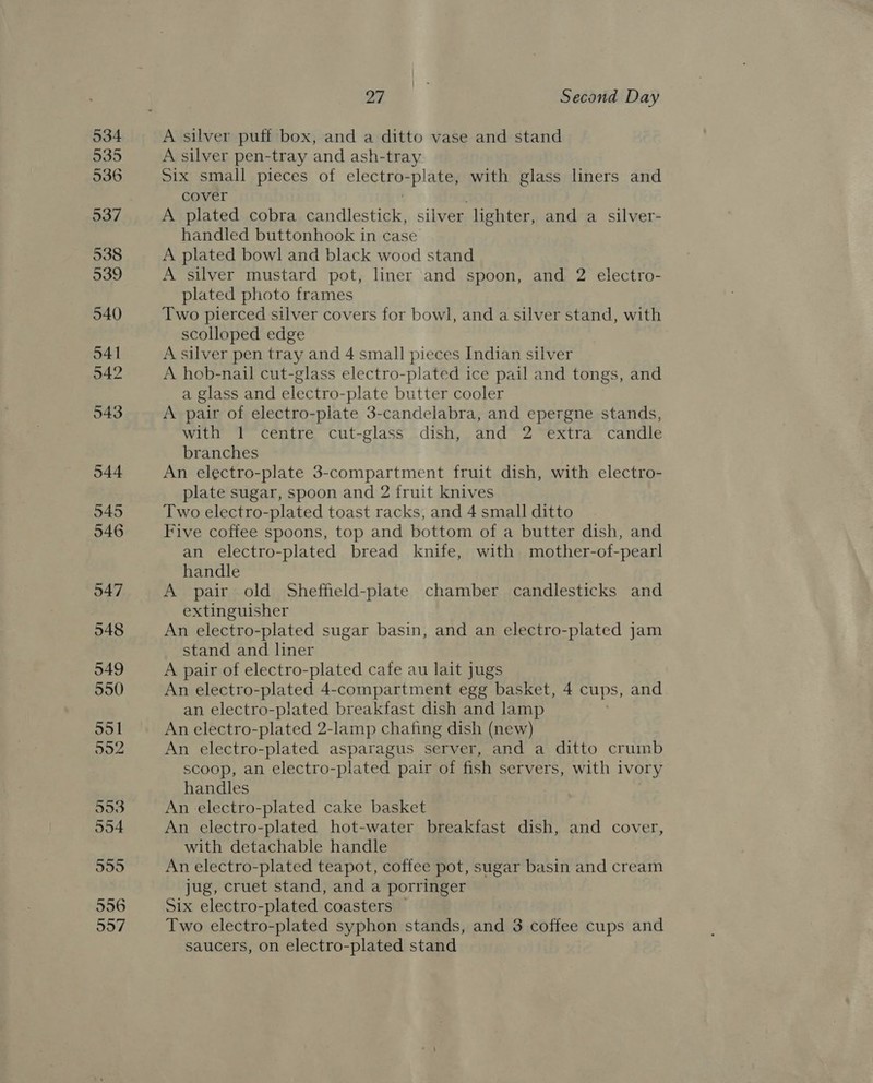 27 | Second Day A silver puff box, and a ditto vase and stand A silver pen-tray and ash-tray Six small pieces of electro-plate, with glass liners and cover A plated cobra candlestick, silver lighter, and a silver- handled buttonhook in case A plated bowl and black wood stand A silver mustard pot, liner and spoon, and 2 electro- plated photo frames Two pierced silver covers for bowl, and a silver stand, with scolloped edge A silver pen tray and 4 small pieces Indian silver A hob-nail cut-glass electro-plated ice pail and tongs, and a glass and electro-plate butter cooler A pair of electro-plate 3-candelabra, and epergne stands, with “f° téutre cut-glass dish, , and* 2 “extra ‘candle branches An electro-plate 3-compartment fruit dish, with electro- plate sugar, spoon and 2 fruit knives Two electro-plated toast racks, and 4 small ditto | Five coffee spoons, top and bottom of a butter dish, and an electro-plated bread knife, with mother-of-pearl handle A pair old Sheffield-plate chamber candlesticks and extinguisher An electro-plated sugar basin, and an electro-plated jam stand and liner A pair of electro-plated cafe au lait jugs An electro-plated 4-compartment egg basket, 4 cups, and an electro-plated breakfast dish and lamp : An electro-plated 2-lamp chafing dish (new) An electro-plated asparagus server, and a ditto crumb scoop, an electro-plated pair of fish servers, with ivory handles An electro-plated cake basket An electro-plated hot-water breakfast dish, and cover, with detachable handle An electro-plated teapot, coffee pot, sugar basin and cream jug, cruet stand, and a porringer Six electro-plated coasters Two electro-plated syphon stands, and 3 coffee cups and saucers, on electro-plated stand