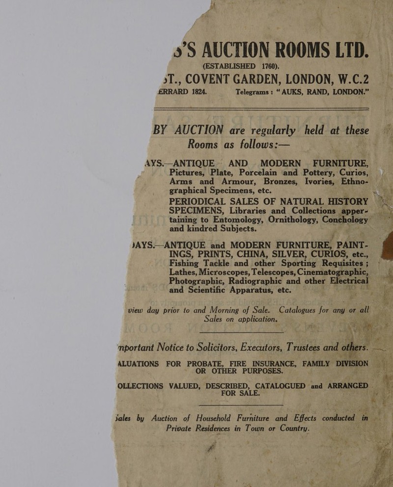 &gt;’S AUCTION ROOMS LTD. (ESTABLISHED 1760). sT., COVENT GARDEN, LONDON, W.C.2 fRRARD 1824. Telegrams : “ AUKS, RAND, LONDON.” BY AUCTION are regularly held at these Rooms as follows:— AYS.—ANTIQUE. AND MODERN _ FURNITURE, Pictures, Plate, Porcelain and Pottery, Curios, Arms and Armour, Bronzes, Ivories, Ethno- graphical Specimens, etc. oie PERIODICAL SALES OF NATURAL HISTORY ‘_ SPECIMENS, Libraries and Collections apper- —_ taining to Entomology, Ornithology, Conchology and kindred Subjects. JAYS.—ANTIQUE and MODERN FURNITURE, PAINT- INGS, PRINTS, CHINA, SILVER, CURIOS, etc., Fishing Tackle and other Sporting Requisites ; Lathes, Microscopes, Telescopes, Cinematographic, Photographic, Radiographic and other Electrical and Scientific Apparatus, etc.  view day prior to and Morning of Sale. Catalogues for any or all Sales on application. erage | me gam : mportant Notice to Solicitors, Executors, Trustees and others. ak ALUATIONS FOR PROBATE, FIRE Dae FAMILY Be OR OTHER PURPOSES ae OLLECTIONS VALUED, DESCRIBED, CATALOGUED and ARRANGED | 3 FOR SALE. Geyer sont yales by Auction of Household Furniture pa Effects conducted ‘in Noa Private Residences in Town or Country. # | ig