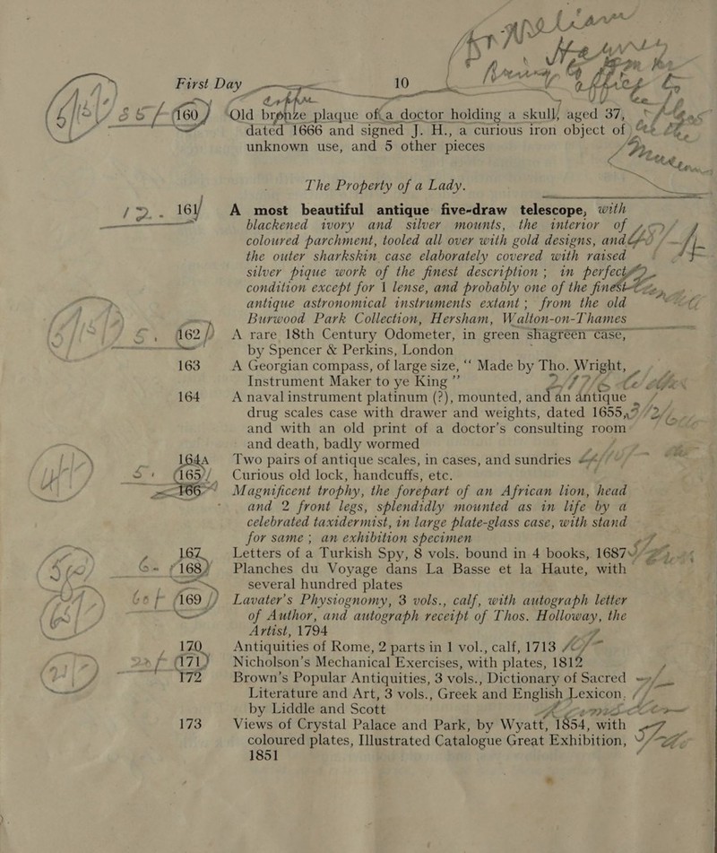 1vS Se a Fi —__ ee 2 Qs a se feo) “ra ht NS UT. Ge. d y; ze Feri dae doctor Hein a skull, aged 37, 'f-tgac” dated 1666 and signed J. H., a curious iron object of Qt £ unknown use, and 5 other pieces ys ‘ The Property of a Lady. yoy A ; | &gt;. _ 161) A most beautiful antique five-draw telescope, ky —_—_—_— blackened ivory and silver mounts, the interior coloured parchment, tooled all over with gold designs, anaGS, ff the outer sharkskin, case elaborately covered with raised f silver pique work of the finest description ; in perfect condition except for 1 lense, and probably one of the fin&amp;txe Lf WF antique astronomical instruments extant; from the old EG, / | Burwood Park Collection, Hersham, Walton- -on-Thames — es 4 ©, 462/) A rare 18th Century Odometer, in green shagréen Case,” by Spencer &amp; Perkins, London 163 A Georgian compass, of large size, ‘““ Made by pistes Wright, ; Instrument Maker to ye King ; A MG 164 A naval instrument platinum (?), mounted, te an L4iSque / drug scales case with drawer and weights, dated 16557 2 (fe and with an old print of a doctor’s bas room Se, and death, badly wormed  ae BAS Two pairs of antique scales, in cases, and sundries Lf) 2, SP. a LW Curious old lock, handcuffs, ete. | Magnificent trophy, the forepart of an African lion, head - and 2 front legs, splendidly mounted as in life by a celebrated taxidermist, in large plate-glass case, with stand for same ; an exhibition specimen . fo? ™ y 16Z. _— Letters of a Turkish Spy, 8 vols. bound in 4 books, 16875“ 22 2), 4A te _&amp;- £168/ Planches du Voyage dans La Basse et la Haute, with — taf SP a Mei. &lt;n several hundred plates doe a. | ‘169 J, Lavater’s Physiognomy, 8 vols., calf, with autograph letter ln fae —— of Author, and autograph receipt of Thos. H igen the Artist, 1794 i: i Antiquities of Rome, 2 parts in 1 vol., calf, 1713 Sf ) a f 71) Nicholson’s Mechanical Exercises, with plates, 181 / Pe 172 Brown’s Popular Antiquities, 3 vols., Dictionary of Sacred =»/__ Literature and Art, 3 vols., Greek ‘and ee ie Lexicon, / tL by Liddle and Scott it We 173 Views of Crystal Palace and Park, by Wyatt, 1854, with 7 ‘ Gi coloured plates, Illustrated Catalogue Great Exhibition, 1851 