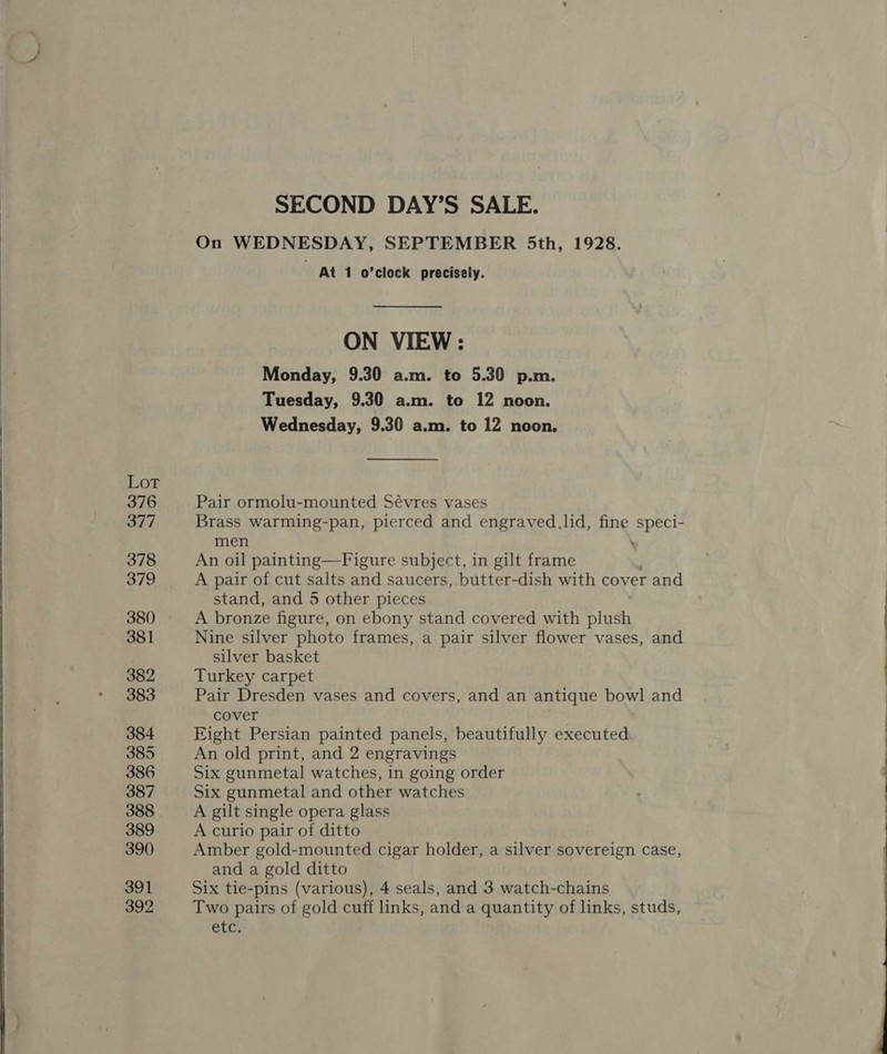  Lot 376 377 378 379 380 381 382 383 384 385 386 387 388 389 390 392 SECOND DAY’S SALE. On WEDNESDAY, SEPTEMBER 5th, 1928. At 1 o'clock precisely. ON VIEW: Monday, 9.30 a.m. to 5.30 p.m. Tuesday, 9.30 a.m. to 12 noon. Wednesday, 9.30 a.m. to 12 noon. Pair ormolu-mounted Sévres vases Brass warming-pan, pierced and engraved.lid, fine speci- men An oil painting—Figure subject, in gilt frame | A pair of cut salts and saucers, butter-dish with cover and stand, and 5 other pieces A bronze figure, on ebony stand covered with plush Nine silver photo frames, a pair silver flower vases, and silver basket Turkey carpet Pair Dresden vases and covers, and an antique bowl and cover | Eight Persian painted panels, beautifully executed An old print, and 2 engravings Six gunmetal watches, in going order Six gunmetal and other watches A gilt single opera glass A curio pair of ditto Amber gold-mounted cigar holder, a silver sovereign case, and a gold ditto Two pairs of gold cuff links, and a quantity of links, studs, etc. ———_--