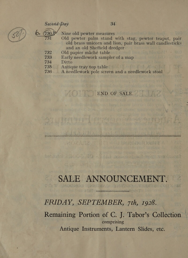 fF] &gt;) é Nine old pewter measures 6. 7303 er 31 Old pewter palm stand with stag, pewter teapot, pair 5 : old brass unicorn and lion, pair brass wall candlesticks and an old Sheffield dredger 732 Old papier maché table 733 Early needlework sampler of a map 734 Ditto 735 Antique tray top table 736 A needlework pole screen and a needlework stool END OF ‘SALE. SALE ANNOUNCEMENT. FRIDAY, SEPTEMBER, 7th, 1928. Remaining Portion of C. J. Tabor’s Collection | comprising Antique Instruments, Lantern Slides, etc.
