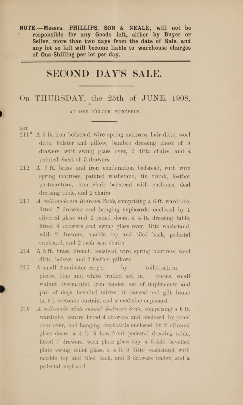 NOTE.—Messrs. PHILLIPS, SON &amp; NEALE, will not be . responsible for any Goods left, either by Buyer or Seller, more than two days from the date of Sale, and any lot so left will become liable to warehouse charges of One-Shilling per lot per day.    SECOND DAY’S SALE.   On THURSDAY, the 25th of JUNE, 1908, AT ONE O'CLOCK PRECISELY. LOT 211* A 3 ft. iron bedstead, wire spring mattress, hair ditto, wool ditto, bolster and pillow, bamboo dressing chest of 5 drawers, with swing glass over, 2 ditto chairs, and a painted chest of 5 drawers 212 &lt;A 3 ft. brass and iron combination bedstead, with wire spring mattress, painted washstand, tin trunk, leather portmanteau, iron chair bedstead with cushions, deal dressing table, and 2 chairs 213 A well-made ash Bedroom Suite, comprising a 6 ft. wardrobe, fitted 7 drawers and hanging cupboards, enclosed by 1 silvered glass and 2 panel doors, a 4 ft. dressing table, fitted 4 drawers and swing glass over, ditto washstand, with 2 drawers, marble top and tiled back, pedestal cupboard, and 2 rush seat chairs 214 A 5ft. brass French bedstead, wire spring mattress, wool ditto, bolster, and 2 feather pillows 215 A small Axminster carpet, by , toilet set, in pieces, blue and white trinket set, in, pieces, small walnut overmantel, iron fender, set of implements and pair of dogs, bevelled mirror, in carved and gilt frame (A. F.), cretonne curtain, and a medicine cupboard 216 A well-inade white enamel Bedroom Suite, comprising a 6 ft. wardrobe, centre fitted 4 drawers and enclosed by panel door over, and hanging cupboards enclosed by 2 silvered glass doors, a 4 ft. 6 bow-front pedestal dressing table, fitted 7 drawers, with plate glass top, a 3-fold bevelled plate swing toilet glass, a 4 ft. 6 ditto washstand, with marble top and tiled back, and 3 drawers under, and a pedestal cupboard