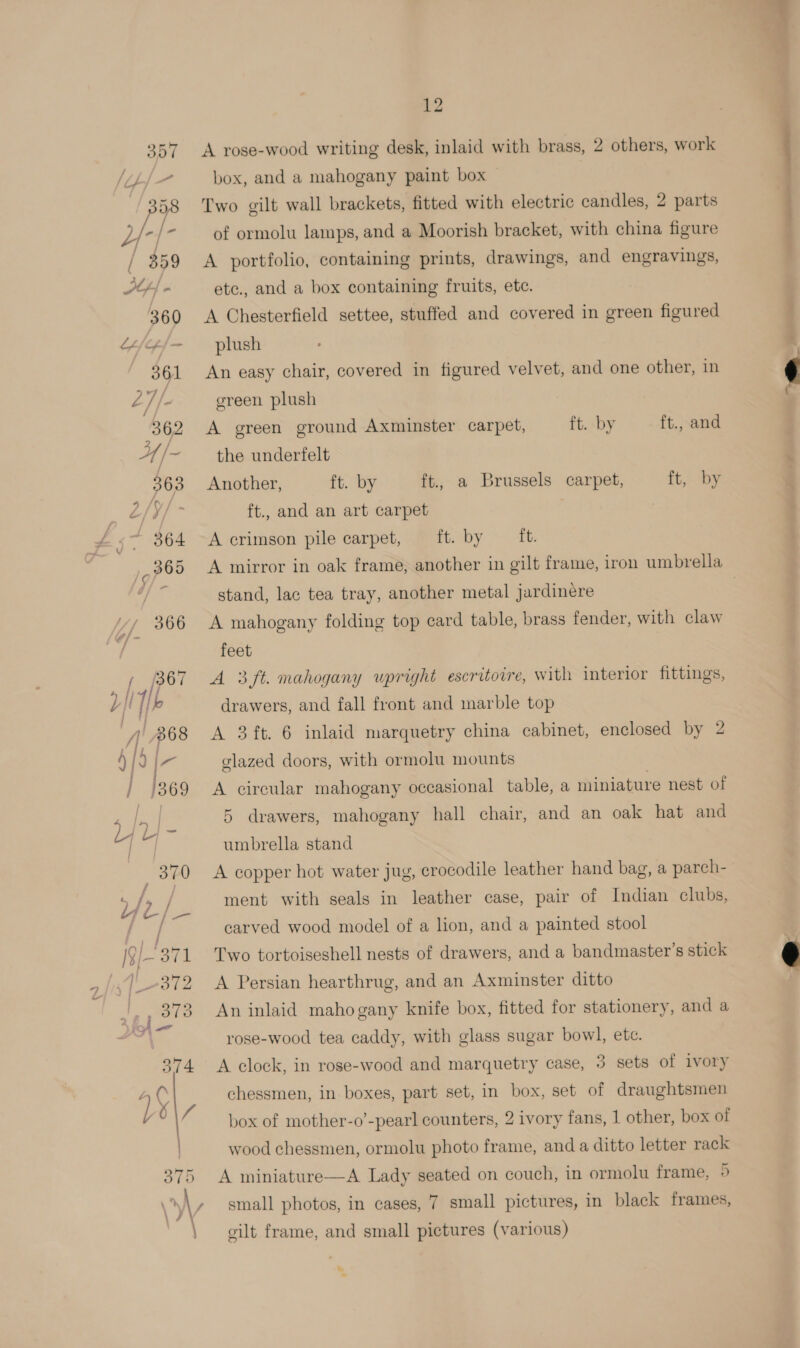 A rose-wood writing desk, inlaid with brass, 2 others, work box, and a mahogany paint box | Two gilt wall brackets, fitted with electric candles, 2 parts of ormolu lamps, and a Moorish bracket, with china figure A portfolio, containing prints, drawings, and engravings, etc., and a box containing fruits, ete. A Chesterfield settee, stuffed and covered in green figured plush An easy chair, covered in figured velvet, and one other, in green plush A green ground Axminster carpet, ft. by ft., and the underfelt Another, ft. by ft., a Brussels carpet, ft, by ft., and an art carpet A crimson pile carpet, ft. by {t. stand, lac tea tray, another metal jardinere A mahogany folding top card table, brass fender, with claw feet A 3ft. mahogany upright escritovre, with interior fittings, drawers, and fall front and marble top A 3 ft. 6 inlaid marquetry china cabinet, enclosed by 2 glazed doors, with ormolu mounts A circular mahogany occasional table, a miniature nest of 5 drawers, mahogany hall chair, and an oak hat and umbrella stand A copper hot water jug, crocodile leather hand bag, a parch- ment with seals in leather case, pair of Indian clubs, carved wood model of a lion, and a painted stool Two tortoiseshell nests of drawers, and a bandmaster’s stick A Persian hearthrug, and an Axminster ditto An inlaid mahogany knife box, fitted for stationery, and a rose-wood tea caddy, with glass sugar bowl, ete. A clock, in rose-wood and marquetry case, 3 sets of ivory chessmen, in boxes, part set, in box, set of draughtsmen box of mother-o’-pearl counters, 2 ivory fans, 1 other, box of wood chessmen, ormolu photo frame, and a ditto letter rack A miniature—A Lady seated on couch, in ormolu frame, 5 small photos, in cases, 7 small pictures, in black frames, gilt frame, and small pictures (various)  