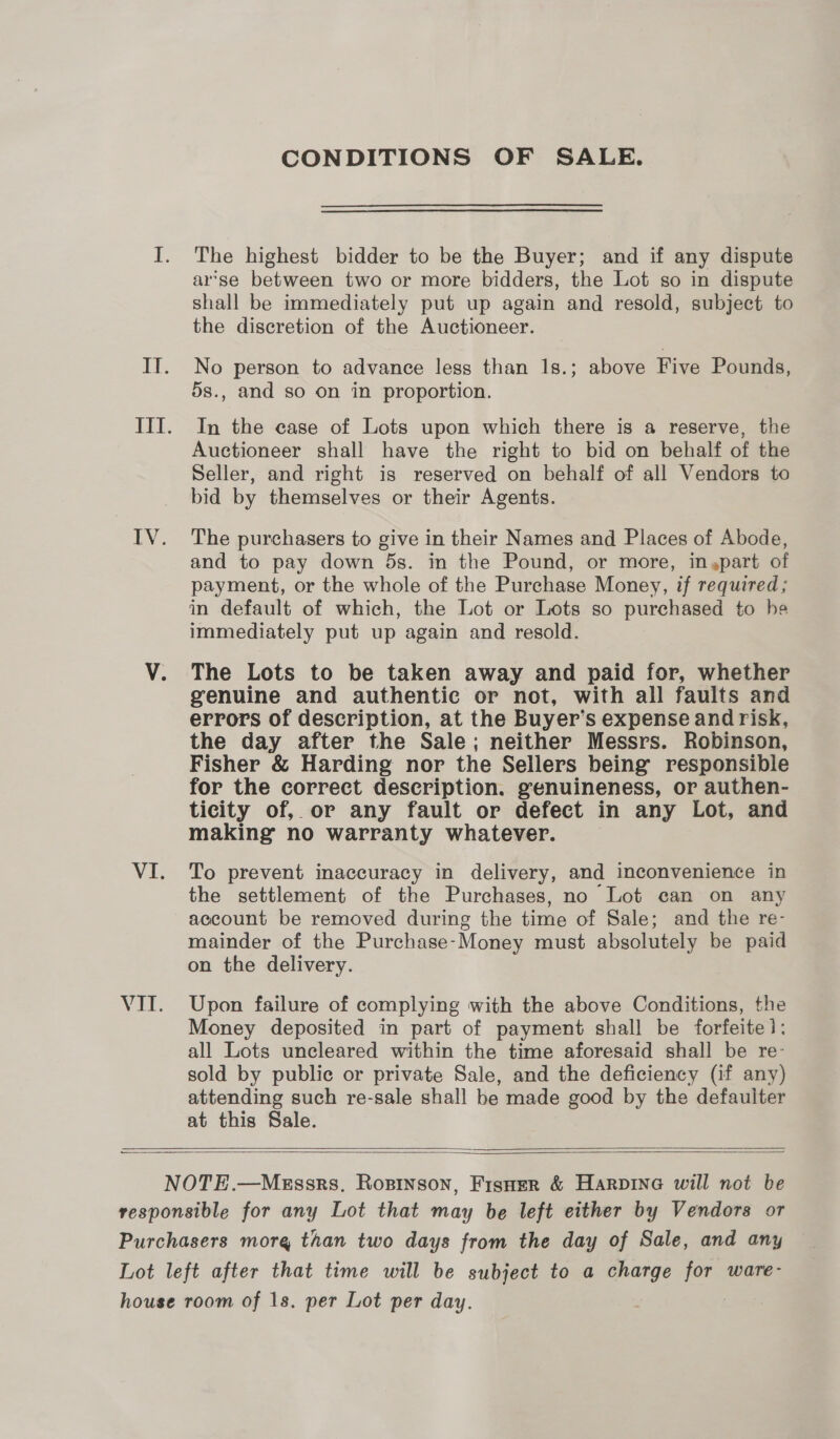 CONDITIONS OF SALE. The highest bidder to be the Buyer; and if any dispute arse between two or more bidders, the Lot so in dispute shall be immediately put up again and resold, subject to the discretion of the Auctioneer. No person to advance less than 1s.; above Five Pounds, 5s., and so on in proportion. In the case of Lots upon which there is a reserve, the Auctioneer shall have the right to bid on behalf of the Seller, and right is reserved on behalf of all Vendors to bid by themselves or their Agents. The purchasers to give in their Names and Places of Abode, and to pay down 5s. in the Pound, or more, in,part of payment, or the whole of the Purchase Money, if required; in default of which, the Lot or Lots so purchased to he immediately put up again and resold. The Lots to be taken away and paid for, whether genuine and authentic or not, with all faults and errors of description, at the Buyer’ s expense and risk, the day after the Sale; neither Messrs. Robinson, Fisher &amp; Harding nor the Sellers being responsible for the correct description. genuineness, or authen- ticity of, or any fault or defect in any Lot, and making no warranty whatever. To prevent inaccuracy in delivery, and inconvenience in the settlement of the Purchases, no Lot can on any account be removed during the time of Sale; and the re- mainder of the Purchase- Money must absolutely be paid on the delivery. Upon failure of complying with the above Conditions, the Money deposited in part of payment shall be forfeite 1: all Lots uncleared within the time aforesaid shall be re- sold by public or private Sale, and the deficiency (if any) attending such re-sale shall be made good by the defaulter at this Sale.  