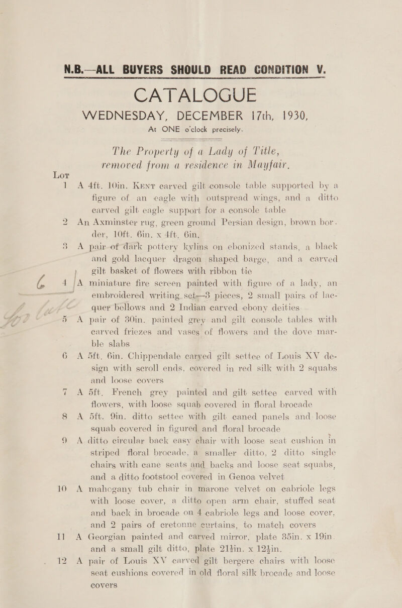  Lor ] 2 a aS The Property of a Lady of Title, removed from a residence in Mayfair,   figure of an eagle with outspread wings, and a_ ditto carved gilt eagle support for a console table 9 ) 7, 6 ~1 10 1] 12 der, 10ft. 6in. x 4ft. 6in, A and gold. lacquer dragon shaped barge, and a carved eilt basket of flowers with ribbon tie miniature fire screen painted with figure of a lady, an embroidered writing set—8 pieces, 2 small pairs of lac- quer bellows and 2 Indian carved ebony deities pair of 80in. painted grey and gilt console tables with carved friezes and vaseg of flowers and the dove mar- ble slabs 5ft. 6in. Chippendale carved gilt settee of Louis XV de- sign with scroll ends, covered in red silk with 2 squabs and loose covers 5ft. French grey painted and gilt settee carved with flowers, with loose squab covered in floral brocade 5ft. Yin. ditto settee with gilt caned panels and: loose squab covered in figured and floral brocade ditto circular back easy chair with loose seat cushion in striped floral brocade, a smaller ditto, 2 ditto single chairs with cane seats and backs and loose seat squabs, and a ditto footstool covered in Genoa velvet mahogany tub chair in marone velvet on cabriole legs with loose cover, a ditto open arm chair, stuffed seat and back in brocade on 4 eabriole legs and loose cover, and 2 pairs of cretonne curtains, to match covers Georgian painted and carved mirror, plate 35in. x 19in. and a small gilt ditto, plate 214in. x 124in. pair of Louis XV carved gilt bergere chairs with loose seat cushions covered in old floral silk brocade and loose covers