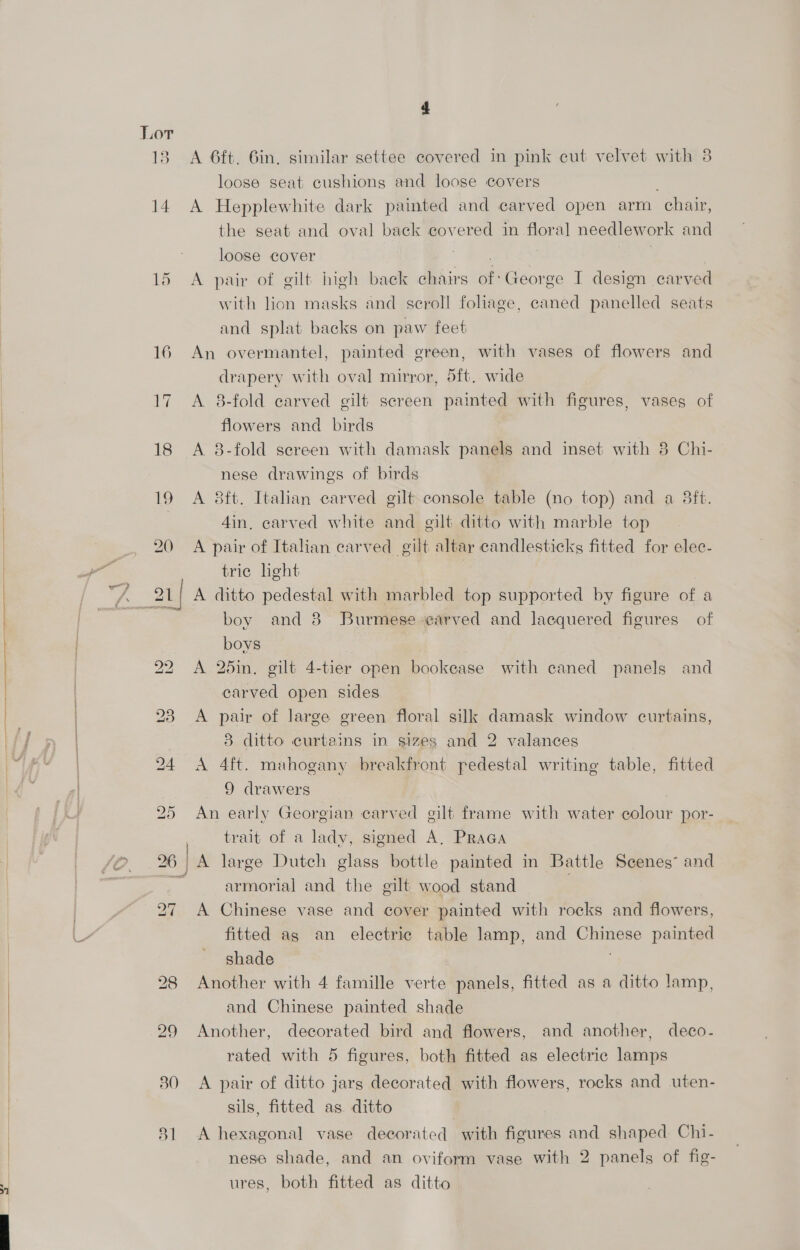 18 A 6ft. Gin, similar settee covered in pink cut velvet with 3 loose seat cushions and loose covers ; 14 A Hepplewhite dark painted and carved open arm chair, the seat and oval back covered in floral needlework and loose cover es 2 . | | 15 A pair of gilt high back chairs of: George I design carved with lion masks and seroll fohage, caned panelled seats and splat backs on paw feet 16 An overmantel, painted green, with vases of flowers and drapery with oval mirror, 5ft. wide 17 A 8-fold carved gilt screen painted with figures, vases of flowers and birds 18 A 8-fold sereen with damask panels and inset with 8 Chi- nese drawings of birds 19 A 8ft. Italian carved gilt console table (no top) and a 3ft. 4in, carved white and gilt ditto with marble top 20 A pair of Italian carved gilt altar candlesticks fitted for elec- trie hight boy and 8 Burmese ‘carved and lacquered figures of boys 22 A 25in. gilt 4-tier open bookease with caned panels and carved open sides 23 A pair of large green floral silk damask window curtains, 8 ditto curtains in sizes and 2 valances 24 &lt;A 4ft. mahogany breakfront pedestal writing table, fitted 9 drawers , 25 An early Georgian carved gilt frame with water colour por- | trait of a lady, signed A, Praca 26 | A large Dutch glass bottle painted in Battle Scenes” and a armorial and the gilt wood stand 27 A Chinese vase and cover painted with rocks and flowers, fitted ag an electric table lamp, and Chinese painted shade 28 Another with 4 famille verte panels, fitted as a ditto lamp, and Chinese painted shade 29 Another, decorated bird and flowers, and another, deco- rated with 5 figures, both fitted as electric lamps 80 &lt;A pair of ditto jars decorated with flowers, rocks and uten- sils, fitted as. ditto 81 A hexagonal vase decorated with figures and shaped Chi- nese shade, and an oviform vase with 2 panels of fig- ures, both fitted as ditto
