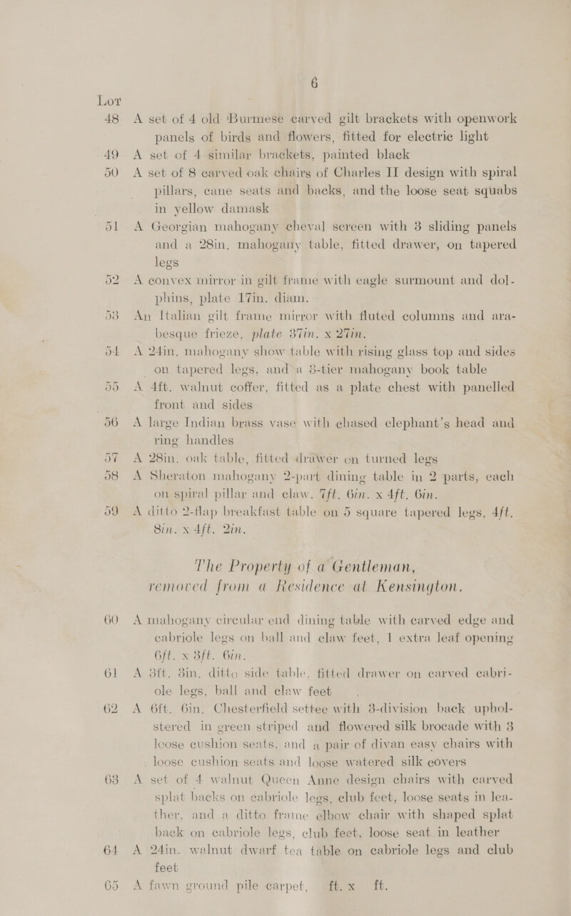 48 GO 63 5 CX 6 A set of 4 old ‘Burmese carved gilt brackets with openwork panelg of birds and flowers, fitted for electric light A set of 4 similar brackets, failed black A set of 8 carved oak chairs of Charles IT design with spiral pillars, cane seats and backs, and the loose seat squabs in yellow damask A Georgian mahogany cheyal screen with 8 ‘ 3 sliding panels and a 28in, mahogany table, fitted drawer, on tapered legs A convex mirror in gilt frame with eagle surmount and dol- phins, plate 17mm. diam. An Itahan gilt frame mirror with fluted columns and ara- besque frieze, plate 37in. x 27in. A 24in, mahogany show table with rising glass top and sides on tapered legs, and a 8-tier mahogany book table A 4ft. walnut coffer, fitted as a plate chest with panelled front and sides A large Indian brass vase with chased elephant’s head and ring handles A 28in. oak table, fitted drawer on turned legs A Sheraton mahogany 2-part dining table in 2 parts, each on spiral pillar and claw, 7ft. Gin. x 4ft. Gin. A ditto 2-flap breakfast table on oO square tapered legs, 4ft. Sin. x 4ft. Qin, The Property of a Gentleman, removed from @ Residence at Kensington. A mahogany circular end dining table with carved edge and cabriole legs on ball and elaw feet, | extra leaf opening Git. soft, 6m: A 8f{t. 8in, ditto side table, fitted drawer on carved cabri- ole legs, ball and claw feet A 6ft. Gin, Chesterfield settee with 8-division back uphol- stered in green striped and flowered silk brocade with 3 loose cushion seats, and a pair of divan easy chairs with loose cushion seats and loose watered silk covers A set of 4 walnut Queen Anne design chairs with carved splat backs on cabriole legs, club feet, loose seats in lea- ther, and a ditto frame elbow chair with shaped splat back on ecabriole legs, club feet, loose seat in leather A 24in. walnut dwarf tea table on cabriole legs and club feet A fawn ground pile carpet, f.x ft.