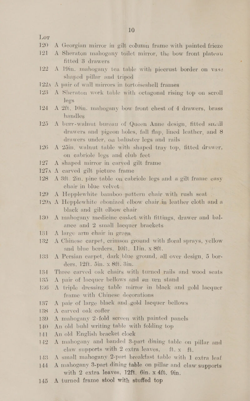 A Georgian mirror in gilt column frame with painted frieze A Sheraton mahogany toilet mirror, the bow front plateau fitted 8 drawers A 19in. mahogany tea table with piecrust border on vase shaped pillar and tripod A pair of wall mirrors in tortoiseshell frames A Sheraton work table with octagonal rising top on scroll legs A 2ft. 10in. mahogany bow front chest of 4 drawers, brass handles A burr-walnut bureau of Queen Anne design, fitted small drawers and pigeon holes, fall flap, lined leather, and 8 drawers under, on baluster legs and rails A 26in, walnut table with shaped tray top, fitted drawer, on cabriole legs and club feet A shaped mirror in carved gilt frame A carved gilt picture frame A 3ft. 2in. pine table on cabriole legs and a gilt frame easy chair in blue velvet A Hepplewhite bamboo pattern chair with rush seat A Hepplewhite ebonized elbow chair in leather cloth and a black and gilt elbow chair A mahogany medicine casket with fittings, drawer and bal- ance and 2 small lacquer brackets A large arm chair in green A Chinese carpet, crimson ground with floral sprays, yellow and blue borders, 10ft. llin. x 8ft. A Persian carpet, dark blue ground, all over design, 5 bor- ders, 12ft. din. x Sih. 3im-. Three carved oak chairs with turned rails and wood seats A pair of lacquer bellows and an urn stand A triple dressing table mirror in black and gold lacquer frame with Chinese decorations A pair of large black and.gold lacquer bellows A earved oak coffer A mahogany 2-fold sereen with painted panels An old buhl writing table with folding top An old Enelish bracket clock A mahogany and banded 38-part dining table on pillar and claw supports with 2 extra leaves, ft. x ft. A small mahogany 2-part breakfast table with 1 extra leaf A mahogany 3-part dining table on pillar and claw supports with 2 extra leaves, 12ft. 6in. x 4ft. Qin. A turned frame stool with stuffed top