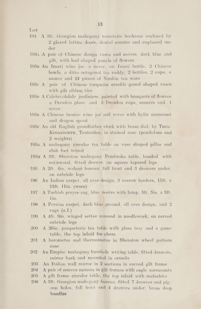 Lor 194 A 8ft. Georgian mahogany seeretaire bookcase enclosed by 2 glazed lattice doors, dental cornice and cupboard un- der 194, ‘A pair of Chinese design vaseg and covers, dark blue and gilt, with leaf shaped panels of flowers 1953, An Imari wine jar, a cover, an Imari bottle, 2 Chinese bowls, a ditto octagonal tea caddy, 2 bottles, 2 cups, a saucer and 24 pieces of Nankin tea ware 195c A pair of Chinese turquoise crackle gourd shaped vases with gilt ribbon ties 195p A Colebrookdale jardiniere, painted with bouquets of flowers a Dresden place and 2 Dresden cups, saucers and 1 cover 195r A Chinese bronze wine jar and cover with kylin surmount and dragon spout 195F An old English grandfather clock with brass dial, by THos. Kinesnortu, Tenterden, in stained case (pendulum and 2 weights) 195¢ A mahogany circular tea table on vase shaped pillar and club foot tripod 195H A 8ft. Sheraton mahogany Pembroke table, banded with satinwood, fitted drawer, on square tapered legs 195 A 2it. 4in. walnut bureau, fall front and-3 drawers under, on cabriole legs 196 An Indian carpet, all over design, 3 narrow borders, 15ft. x 13ft. 11in. (worn) 197 A Turkish prayer rug, blue centre with lamp, 5ft. 5in. x 3ft. aa 198 A Persian carpet, dark blue ground, all over design, and 2 rugs (a.f.) 199 <A 4ft. 9in. winged settee covered in needlework, on carved cabriole legs 200 A 26in. parqueterie tea table with glass tray and a game table, the top inlaid for chess | 201 A barometer and thermometer in Sheraton wheel pattern case 202 An Empire mahogany kneehole writing table, fitted drawers, mirror back and mounted in ormolu 203 An Italian wall mirror in 2 sections in carved gilt frame 204 A pair of convex mirrors in gilt frames with eagle surmounts 205 A gilt frame circular table, the top inlaid with malachite 206 A 8ft. Georgian mahogany bureau, fitted 7 drawers and pie - eon holes, fall front and 4 drawerg under, brass drop handles