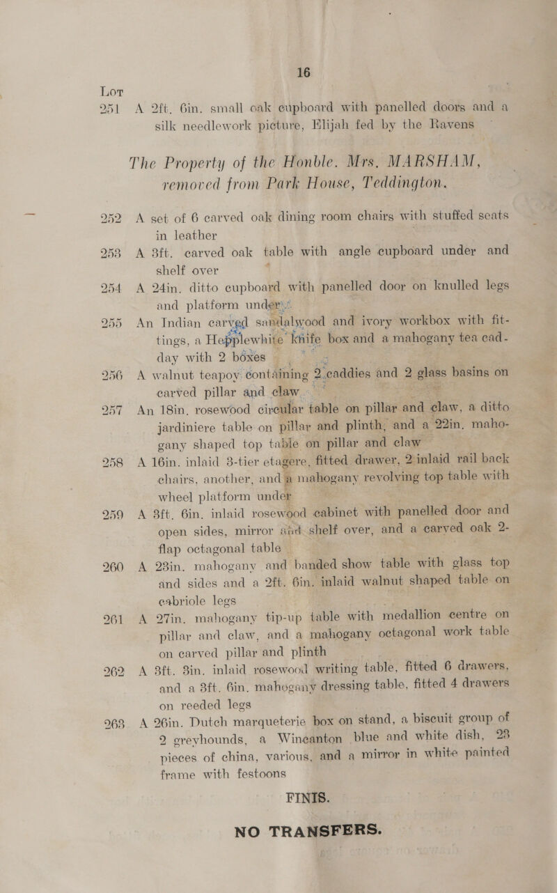 Oo | 16 A 2ft. Gin. small cak eupboard with panelled doors and a silk needlework picture, Elijah fed by the Ravens — The Property of the Honble. Mrs, MARSHAM, removed from Park House, Teddington. A set of 6 carved oak dining room chairs with stuffed seats in leather \ A 3ft. carved oak table with angle cupboard under and — shelf over A 24in, ditto cupboard with panelled door on knulled legs and platform under An Indian carved sandalwood and ivory workbox with fit- tings, a Hepplewhite: siife box and a — gany tea cad - day with 2 boxes __ 8 A walnut teapoy: containing 2 caddies and 2 glass basing on carved pillar and claw See he An 18in, rosewood civeular table on pillar ane claw, a ditto jardiniere table on pillar and plinth, and a 223in, maho- gany shaped top table on pillar and claw — A 16in. inlaid 3-tier ets agere, fitted drawer, 2 inlaid rail back chairs, another, and a mahogany revolving top table with “5 es wheel platform under A 8ft. 6in. inlaid rosewood cabinet with panelled door and open sides, mirror aad shelf over, and a carved oak 2- flap octagonal table | A 23in. mahogany | banded show table with class top and sides and a 2ft. 6in, inlaid walnut shaped table on eabriole legs , A 27in. mahogany tip-up table with medallion centre on pillar and claw, and a mahogany octagonal work table _ on earved pillar and plinth A 8ft. 8in. inlaid rosewood writing table, fitted 6 drawers, and a 8ft. bin, mahogany dressing table, fitted 4 drawers on reeded legs A 26in. Dutch marqueterie box on stand, a biscuit group of 2 creyhounds, a Wineanton blue and white dish, 23 pieces of china, various, and a mirror in white painted frame with festoons FINIS. NO TRANSFERS.