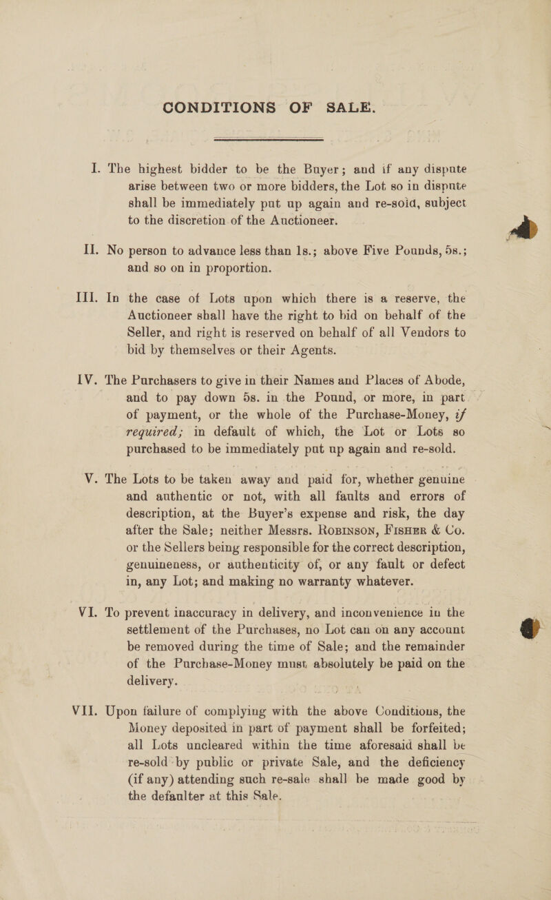 CONDITIONS OF SALE.  arise between two or more bidders, the Lot so in dispnte shall be immediately put up again and re-soid, subject to the discretion of the Auctioneer. and so on in proportion. In the case of Lots upon which there is a reserve, the Auctioneer shall have the right to bid on behalf of the Seller, and right is reserved on behalf of all Vendors to bid by themselves or their Agents. and to pay down 5s. in the Pound, or more, in part. of payment, or the whole of the Purchase-Money, 7/ required; in default of which, the Lot or Lots so purchased to be immediately put up again and re-sold. and authentic or not, with all faults and errors of description, at the Buyer’s expense and risk, the day after the Sale; neither Messrs. Ropinson, FisHer &amp; Co. or the Sellers being responsible for the correct description, genuineness, or authenticity of, or any fault or defect in, any Lot; and making no warranty whatever. To prevent inaccuracy in delivery, and inconvenience in the settlement of the Purchases, no Lot can on any account be removed during the time of Sale; and the remainder of the Purchase-Money must absolutely be paid on the delivery. Upon failure of complying with the above Conditions, the Money deposited in part of payment shall be forfeited; all Lots uncleared within the time aforesaid shall be re-soldby public or private Sale, and the deficiency — the defaulter at this Sale. 