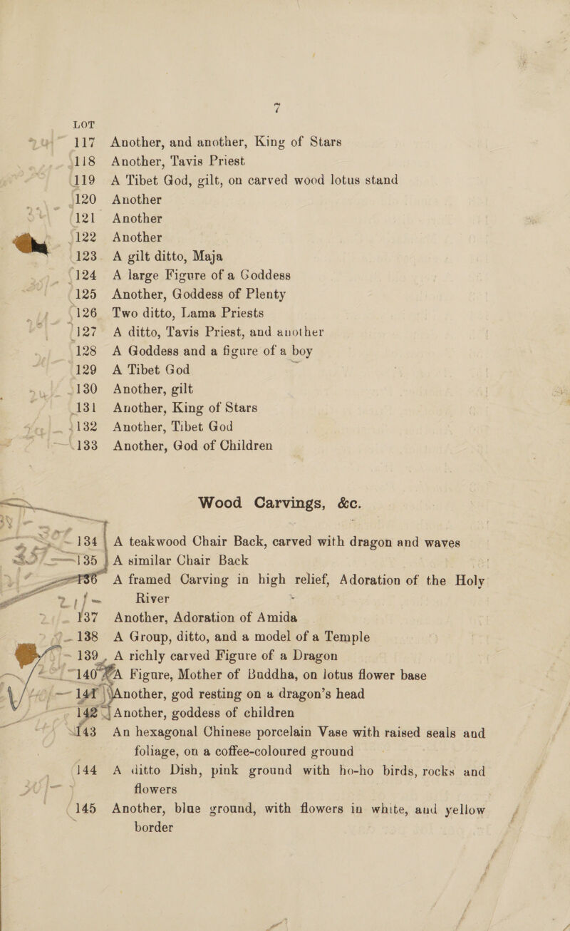 117 Another, and another, King of Stars (118 Another, Tavis Priest 119 A Tibet God, gilt, on carved wood lotus stand ,120 Another 121 Another | hg 5122 Another (123. A gilt ditto, Maja (124 A large Figure of a Goddess 125 Another, Goddess of Plenty 5126 Two ditto, Lama Priests 127 A ditto, Tavis Priest, and another 128 A Goddess and a figure of a boy 129 A Tibet God § ~130 Another, gilt 131 Another, King of Stars _ .. +132 Another, Tibet God --~.183 Another, God of Children A cee oe Chair Back, carved with dragon and waves eZ fs framed Carving in eo. relief, Adoration of the Holy “a 21) = River 137 Another, Adoration of Amida ~)..138 A Group, ditto, and a model of a Temple ¢ ~ 139, A richly carved Figure of a Dragon | — (140% Figure, Mother of Buddha, on lotus flower base Ly [- — - 14a) \\Another, god resting on # dragon’s head eee 14a | Another, goddess of children “143 An hexagonal Chinese porcelain Vase with raised seals and foliage, on a coffee-coloured ground 144 A ditto Dish, pink ground with ho-ho birds, rocks and flowers    145 Another, blue ground, with flowers in white, aud yellow border |