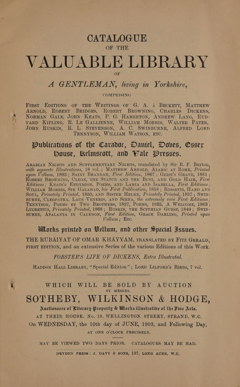 CATALOGUE OF THE VALUABLE LIBRARY A GENTLEMAN, twing in Yorkshire, COMPRISING First EDITIONS OF THE WRITINGS oF G. A. A BECKETT, MATTHEW ARNOLD, ROBERT BRIDGES, ROBERT BROWNING, CHARLES DICKENS, NORMAN GALE, JOHN Keats, P. G. HAMERTON, ANDREW LANG, RvpD- YARD KIPLING, R. LE GALLIENNE, WILLIAM Morris, WALTER PATER, JOHN RuSKIN, RK. L. STEVENSON, A. C. SWINBURNE, ALFRED LORD TENNYSON, WILLIAM WATSON, ETC. JOublications of the Caradoc, Dantel, Doves, Coser House, Belmscott, and Wale JOresses. ARABIAN NIGHTS AND SUPPLEMENTARY NIcuts, translated by Sir R. F. Burton, with separate Illustrations, 18 vol.; MatrHew ARNOLD, ALARIC aT Romn, Printed upon Vellum, 1893; Saint BRANDAN, First Edition, 1867 ; Guist’s GRAVE, 1881 ; RoBert BROWNING, CLEON, THE STATUE AND THE Bust, AND Goup Hair, First Editions; Kmrats’s ENpymion, PorMs, AND LAMIA AND ISABELLA, First Editions ; WituiaAM Morris, Str GALAHAD, his First Publication, 1858 ; Rossert1, HAND AND Sout, Privately Printed, 1850, AND SIsTER HELEN, Privately Printed, 1857 ; Swin- BURNE, CLEOPATRA, LAUS VENERIS, AND SIENA, the extremely rare First Editions ; TENNYSON, PokMs By Two BROTHERS, 1827, PoEMs, 1833, A WerLcomE, 1863; Lucretius, Privately Printed, 1868; RUSKIN, THE ScyTHIAN GuEst, 1849; Swin- BURNE, ATALANTA IN CaLypon, First Hdition, GRACE DARLING, Printed wpon Vellum; Erc. Works printed on Vellum, and other Special Issues, THE RUBAIYAT OF OMAR KHAYYAM, TRANSLATED BY Fitz GERALD, FIRST EDITION, and an extensive Series of the various Editions of this Work. FORSTERS LIFE OF DICKENS, Extra Illustrated. Happon Hatt Lisprary, “Special Edition” ; Lorp LitForp’s Birps, 7 vol. Wir Leh Wo tilde BoBe os OLE Ds Bi Ye AcU Cue LON BY MESSRS. SOTHEBY, WILKINSON &amp; HODGH, Auctioneers of Literary Property &amp; Works illustrative of the Fine Arts, AT THEIR HOUSE, No. 13, WELLINGTON STREET, STRAND, W.C, On WEDNESDAY, the 10th day of JUNE, 1903, and Following Day, AT ONE O'CLOCK PRECISELY.  MAY BE VIEWED TWO DAYS PRIOR. CATALOGUES MAY BE HAD, DRYDEN PRESS; J, DAVY &amp; SONS, 137, LONG ACRE, W.C,