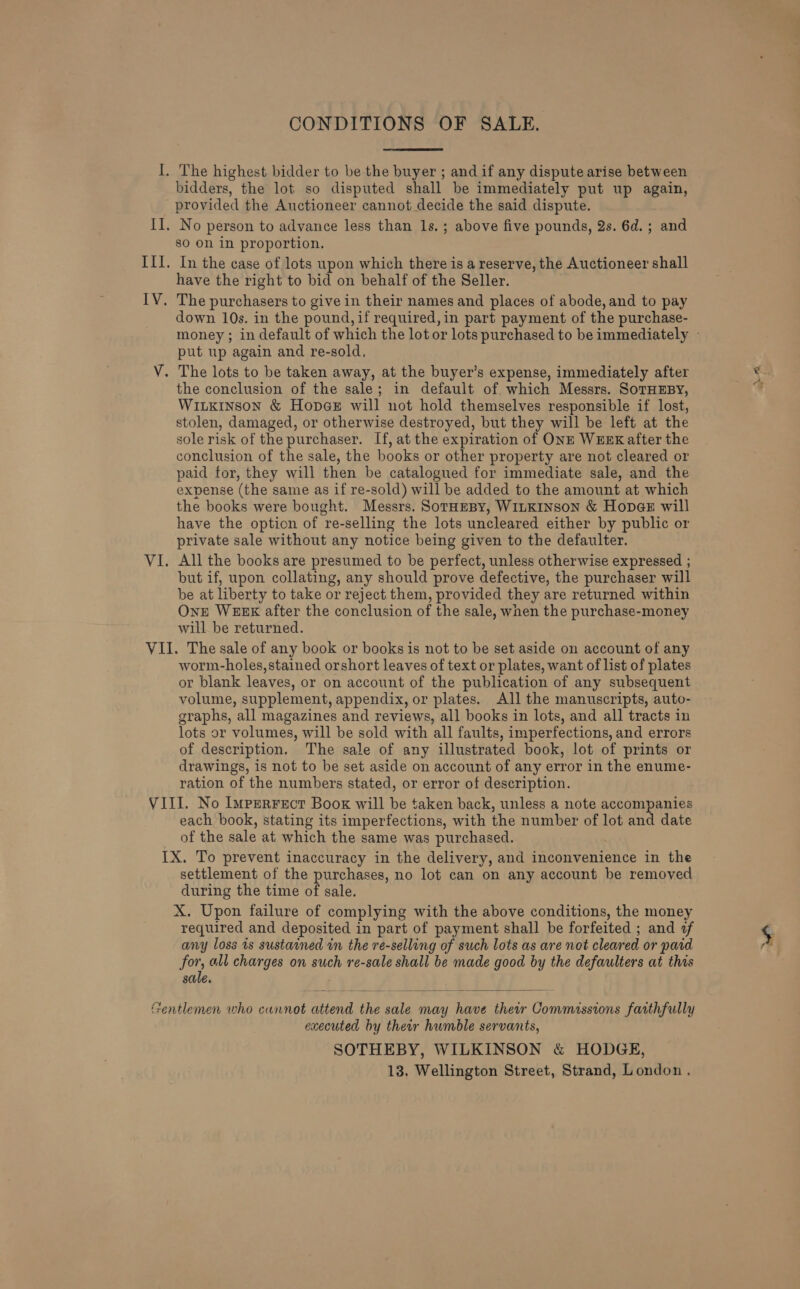 I CONDITIONS OF SALE. bidders, the lot so disputed shall be immediately put up again, provided the Auctioneer cannot decide the said dispute. No person to advance less than 1s.; above five pounds, 2s. 6d. ; and sO on in proportion. In the case of lots upon which there is a reserve, the Auctioneer shall have the right to bid on behalf of the Seller. The purchasers to give in their names and places of abode, and to pay down 10s. in the pound, if required,in part payment of the purchase- put up again and re-sold, the conclusion of the sale; in default of which Messrs. SoTHEBY, WILKINSON &amp; Hopge will not hold themselves responsible if lost, stolen, damaged, or otherwise destroyed, but they will be left at the sole risk of the purchaser. [f, at the expiration of ONE WEEK after the conclusion of the sale, the books or other property are not cleared or paid for, they will then be catalogued for immediate sale, and the expense (the same as if re-sold) will be added to the amount at which the books were bought. Messrs. SorHEeBy, WILKINSON &amp; HopgE will have the option of re-selling the lots uncleared either by public or private sale without any notice being given to the defaulter. All the books are presumed to be perfect, unless otherwise expressed ; but if, upon collating, any should prove defective, the purchaser will be at liberty to take or reject them, provided they are returned within One WEEK after the conclusion of the sale, when the purchase-money will be returned. worm-holes, stained orshort leaves of text or plates, want of list of plates or blank leaves, or on account of the publication of any subsequent volume, supplement, appendix, or plates. All the manuscripts, auto- graphs, all magazines and reviews, all books in lots, and all tracts in lots or volumes, will be sold with all faults, imperfections, and errors of description. The sale of any illustrated book, lot of prints or drawings, is not to be set aside on account of any error in the enume- ration of the numbers stated, or error of description. each book, stating its imperfections, with the number of lot and date of the sale at which the same was purchased. settlement of the purchases, no lot can on any account be removed during the time of sale. X. Upon failure of complying with the above conditions, the money required and deposited in part of payment shall be forfeited ; and +f any loss 1s sustained in the re-selling of such lots as are not cleared or pard for all charges on such re-sale shall be made good by the defaulters at this sale.  executed by their humble servants, SOTHEBY, WILKINSON &amp; HODGE, 13. Wellington Street, Strand, London, ~ ex