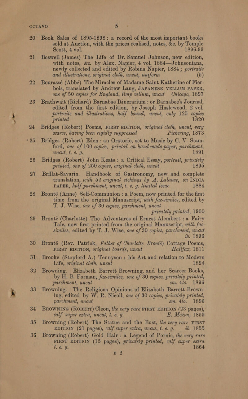 “ae 20 21 22 23 24 26 27 28 29 33 34 35 36 Book Sales of 1895-1898: a record of the most important books sold at Auction, with the prices realised, notes, &amp;c. by Temple Scott, 4 vol. 1896-99 Boswell (James) The Life of Dr. Samuel Johnson, new edition, with notes, &amp;. by Alex. Napier, 4 vol. 1884—Johnsoniana, newly collected and edited by Robina Napier, 1884 ; portraits and illustrations, original cloth, uncut, uniform (5) Bourassé (Abbé) The Miracles of Madame Saint Katherine of Fier- bois, translated by Andrew Lang, JAPANESE VELLUM PAPER, one of 50 copies for England, limp vellum, uncut Chicago, 1897 Brathwait (Richard) Barnabae Itinerarium : or Barnabee’s Journal, edited from the first edition, by Joseph Haslewood, 2 vol. portraits and illustrations, half bound, uncut, only 125 copies printed : 1820 Bridges (Robert) Poems, FIRST EDITION, original cloth, uncut, very scarce, having been rigidly suppressed Pickering, 1873 Bridges (Robert) Eden : an Oratorio, set to Music by C. V. Stam- ford, one of 100 copies, printed on hand-made paper, parchment, uncut, t. &amp; g. 1891 Bridges (Robert) John Keats : a Critical Essay, portrait, privately printed, one of 250 copies, original cloth, wncut 1895 Brillat-Savarin. Handbook of Gastronomy, new and complete translation, with 52 original etchings by A. Lalauze, on INDIA PAPER, half parchment, uncut, t. e. g. lumited issue 1884 Bronté (Anne) Self-Communion : a Poem, now printed for the first time from the original Manuscript, with fac-similes, edited by T. J. Wise, one of 30 copies, parchment, uncut privately printed, 1900 Bronté (Charlotte) The Adventures of Ernest Alembert : a Fairy Tale, now first printed from the original Manuscript, with fac- similes, edited by T. J. Wise, one of 30 copies, parchment, uncut 1b. 1896 Bronté (Rev. Patrick, Father of Charlotte Bronté) Cottage Poems, FIRST EDITION, orzginal boards, uncut Halifax, 1811 Life, original cloth, uneut 1894 Browning. Elizabeth Barrett Browning, and her Scarcer Books, by H. B. Forman, fac-similes, one of 30 copies, privately printed, parchment, uncut sm. 4to. 1896 Browning. The Religious Opinions of Elizabeth Barrett Brown- ing, edited by W. R. Nicoll, one of 30 copies, privately printed, parchment, uncut sm. 4to. 1896 BROWNING (ROBERT) Cleon, the very rare FIRST EDITION (23 pages), calf super extra, uncut, t. e. g. EL. Moxon, 1855 Browning (Robert) The Statue and the Bust, the very rare FIRST EDITION (21 pages), calf super extra, uncut, t. é. g. ib. 1855 Browning (Robert) Gold Hair: a Legend of Pornic, the very rare FIRST EDITION (15 pages), privately printed, calf super extra t. @ 9. 1864