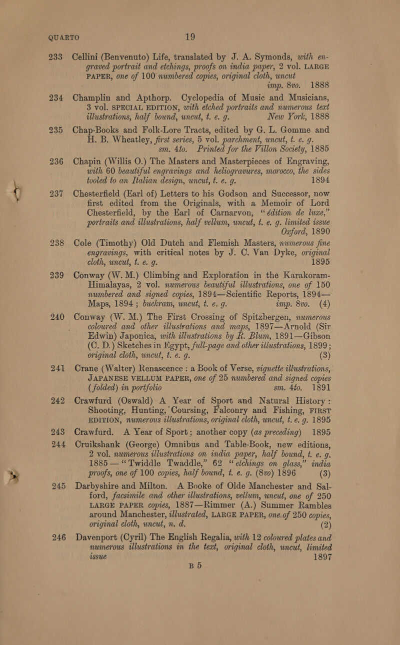 233 236 237 238 239 240 241 249 246 Cellini (Benvenuto) Life, translated by J. A. Symonds, with en- graved portrait and etchings, proofs on india paper, 2 vol. LARGE PAPER, one of 100 numbered copies, original cloth, uncut | imp. 8vo. 1888 Champlin and Apthorp. Cyclopedia of Music and Musicians, 3 vol. SPECIAL EDITION, with etched portraits and numerous teat illustrations, half bound, uncut, t. e. g. New York, 1888 Chap-Books and Folk-Lore Tracts, edited by G. L. Gomme and H. B. Wheatley, first series, 5 vol. parchment, uncut, t. ¢. 9. sm. 4to. Printed for the Villon Society, 1885 Chapin (Willis O.) The Masters and Masterpieces of Engraving, with 60 beautiful engravings and heliogravures, morocco, the sides tooled to an Italian design, uncut, t. é. g. 1894 Chesterfield (Earl of) Letters to his Godson and Successor, now first edited from the Originals, with a Memoir of Lord Chesterfield, by the Karl of Carnarvon, “ édition de luxe,” portraits and illustrations, half vellum, uncut, t. e. g. linuted issue Oxford, 1890 Cole (Timothy) Old Dutch and Flemish Masters, numerous fine engravings, with critical notes by J. C. Van Dyke, original cloth, uncut, t. e. g. 1895 Conway (W.M.) Climbing and Exploration in the Karakoram- Himalayas, 2 vol. numerous beautiful illustrations, one of 150 numbered and signed copies, 1894—Scientific Reports, 1894— Maps, 1894 ; buckram, uncut, t. e. 9. amp. 8vo. (4) Conway (W. M.) The First Crossing of Spitzbergen, numerous coloured and other illustrations and maps, 1897—Arnold (Sir Edwin) Japonica, with illustrations by k. Blum, 1891—Gibson (C. D.) Sketches in Egypt, full-page and other illustrations, 1899 ; original cloth, wncut, t. e. g. (3) Crane (Walter) Renascence : a Book of Verse, vignette illustrations, JAPANESE VELLUM PAPER, one of 25 numbered and signed copies ( folded) in portfolio sm. 4to. 1891 Crawfurd (Oswald) A Year of Sport and Natural History : Shooting, Hunting, Coursing, Falconry and Fishing, FIRST EDITION, numerous illustrations, original cloth, uncut, t. e. g. 1895 Crawfurd. A Year of Sport; another copy (as preceding) 1895 Cruikshank (George) Omnibus and Table-Book, new editions, 2 vol. numerous illustrations on india paper, half bound, t. e. g. 1885 — “ Twiddle Twaddle,” 62 “etchings on glass,” india proofs, one of 100 copies, half bound, t. e. g. (8v0) 1896 (3) Darbyshire and Milton. A Booke of Olde Manchester and Sal- ford, facsimile and other illustrations, vellum, uncut, one of 250 LARGE PAPER copies, 1887—Rimmer (A.) Summer Rambles around Manchester, iJlustrated, LARGE PAPER, one.of 250 copies, original cloth, uncut, n. d. (2) Davenport (Cyril) The English Regalia, with 12 coloured plates and numerous illustrations in the text, original cloth, uncut, limited issue 1897 BD
