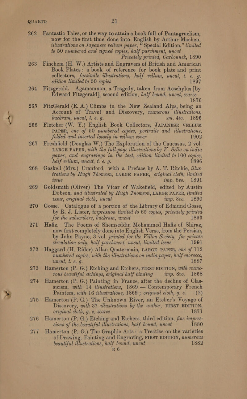 262 263 264 265 266 267 269 270 271 272 273 274 275 276 277 Fantastic Tales, or the way to attain a book full of Pantagruelism, now for the first time done into English by Arthur Machen, illustrations on Japanese vellum paper, “Special Edition,” limited to 50 numbered and signed copies, half parchment, uncut Privately printed, Carbonnek, 1890 Finchem (H. W.) Artists and Engravers of British and American Book Plates: a book of reference for book plate and print collectors, facsimile illustrations, half vellum, uncut, t. e. g. edition limited to 50 copies 1897 Fitzgerald. Agamemnon, a Tragedy, taken from Aeschylus [by Edward Fitzgerald], second edition, half bound, uncut, scarce 1876 FitzGerald (E. A.) Climbs in the New Zealand Alps, ae an Account of Travel and Discovery, numerous illustrations, buckram, uncut, t. e@. 9g. sm. 4to. 1896 Fletcher (W. Y.) English Book Collectors, JAPANESE VELLUM PAPER, one of 50 numbered copies, portraits and illustrations, folded and inserted loosely in vellum cover 1902 Freshfield (Douglas W.) The Exploration of the Caucasus, 2 vol. LARGE PAPER, with the full-page illustrations by V. Sella on india paper, and engravings in the text, edition limited to 100 copies, half vellum, uncut, t. e. g. 1896 Gaskell (Mrs.) Cranford, with a Preface by A. T. Ritchie, 2/lus- trations by Hugh Thomson, LARGE PAPER, original cloth, limited Issue imp. 8vo. 1891 Goldsmith (Oliver) The Vicar of Wakefield, edited by Austin Dobson, and illustrated by Hugh Thomson, LARGE PAPER, limited assue, original cloth, uncut imp. 8vo. 1890 Gosse. Catalogue of a portion of the Library of Edmund Gosse, by R. J. Lister, impression limited to 65 copies, privately printed for the subscribers, buckram, uncut 1893 Hafiz. The Poems of Shemseddin Mohammed Hafiz of Shiraz, now first completely done into English Verse, from the Persian, by John Payne, 3 vol. printed for the Villon Society, for private circulation only, half parchment, uncut, limited issue 1901 Haggard (H. Rider) Allan Quatermain, LARGE PAPER, one of 112 numbered copies, with the illustrations on india paper, half morocco, uncut, t. eg. 1887 Hamerton (P. G.) Etching and Etchers, FIRST EDITION, with nume- rous beautiful etchings, original half binding imp. 8vo. 1868 Hamerton (P. G.) Painting in France, after the decline of Clas- sicism, with 14 illustrations, 1869 — Contemporary French Painters, with 16 illustrations, 1869 ; original cloth, g. e. (2) Hamerton (P. G.) The Unknown River, an Etcher’s Voyage of Discovery, with 37 illustrations by the author, FIRST EDITION, original cloth, g. e. scarce 1871 Hamerton (P. G.) Etching and Etchers, third edition, jine impres- sions of the beautiful illustrations, half bound, uncut 1880 Hamerton (P. G.) The Graphic Arts: a Treatise on the varieties of Drawing, Painting and Engraving, FIRST EDITION, numerous beautiful illustrations, half bound, uncut 1882