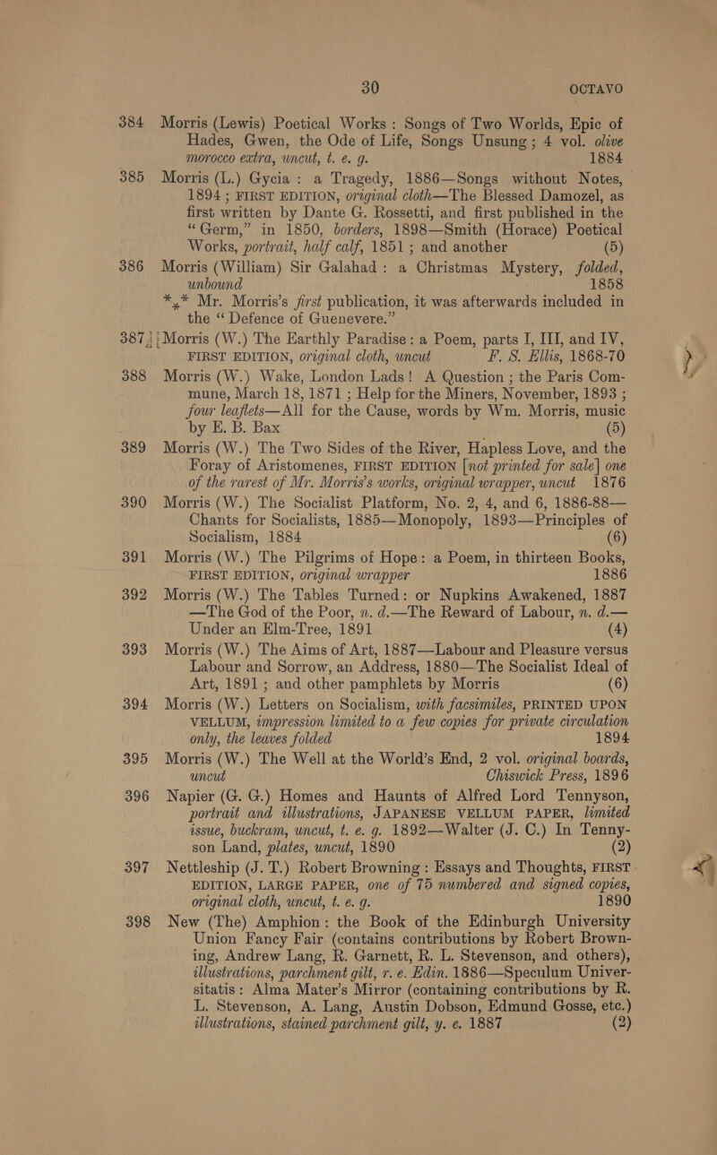 384 385 386 387}! 388 389 390 391 392 393 394 395 396 397 398 30 OCTAVO Morris (Lewis) Poetical Works : Songs of Two Worlds, Epic of Hades, Gwen, the Ode of Life, Songs Unsung; 4 vol. olive morocco extra, uncut, t. &amp; g. 1884 1894 ; FIRST EDITION, original cloth—The Blessed Damozel, as first written by Dante G. Rossetti, and first published in the “Germ,” in 1850, borders, 1898—Smith (Horace) Poetical Works, portrait, half calf, 1851 ; and another (5) Morris (William) Sir Galahad: a Christmas Mystery, folded, unbound 1858 *,* Mr. Morris’s jirst publication, it was afterwards included in the ‘‘ Defence of Guenevere.” Morris (W.) The Earthly Paradise: a Poem, parts I, III, and IV, FIRST EDITION, original cloth, uncut F. S. Ellis, 1868-70 Morris (W.) Wake, London Lads! A Question ; the Paris Com- mune, March 18, 1871 ; Help for the Miners, November, 1893 ; jour leaflets—All for the Cause, words by Wm. Morris, music by E. B. Bax . (5) Morris (W.) The Two Sides of the River, Hapless Love, and the Foray of Aristomenes, FIRST EDITION [not printed for sale] one of the rarest of Mr. Morris’s works, original wrapper, uncut 1876 Morris (W.) The Socialist Platform, No. 2, 4, and 6, 1886-88— Chants for Socialists, 1885— Monopoly, 1893—Principles of Socialism, 1884 Morris (W.) The Pilgrims of Hope: a Poem, in thirteen Books, FIRST EDITION, original wrapper 1886 Morris (W.) The Tables Turned: or Nupkins Awakened, 1887 —The God of the Poor, n. d.—The Reward of Labour, n. d.— Under an Elm-Tree, 1891 (4) Morris (W.) The Aims of Art, 1887—-Labour and Pleasure versus Labour and Sorrow, an Address, 1880—The Socialist Ideal of Art, 1891 ; and other pamphlets by Morris (6) Morris (W.) Letters on Socialism, with facsemales, PRINTED UPON VELLUM, impression limited to a few copies for private circulation only, the leaves folded 1894 Morris (W.) The Well at the World’s End, 2 vol. original boards, uncut Chiswick Press, 1896 Napier (G. G.) Homes and Haunts of Alfred Lord Tennyson, portrait and illustrations, JAPANESE VELLUM PAPER, limited issue, buckram, uncut, t. e. g. 1892—Walter (J. C.) In Tenny- son Land, plates, uncut, 1890 (2) Nettleship (J. T.) Robert Browning : Essays and Thoughts, FIRST EDITION, LARGE PAPER, one of 75 numbered and signed copies, original cloth, uncut, t. €. g. 1890 New (The) Amphion: the Book of the Edinburgh University Union Fancy Fair (contains contributions by Robert Brown- ing, Andrew Lang, R. Garnett, R. L. Stevenson, and others), illustrations, parchment gilt, r. e. Edin. 1886—Speculum Univer- sitatis: Alma Mater’s Mirror (containing contributions by R. L. Stevenson, A. Lang, Austin Dobson, Edmund Gosse, etc.)