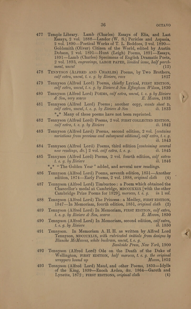 A477 478 479 480 481 482 483 484 485 486 487 488 489 490 49] 492 493 36 OCTAVO Temple Library. Lamb (Charles) Essays of Elia, and Last Essays, 2 vol. 1888—Landor (W. 8.) Pericles and Aspasia, 2 vol. 1890—Poetical Works of T. L. Beddoes, 2 vol. 1890— Goldsmith (Oliver) Citizen of the World, edited by Austin Dobson, 2 vol. 1891—Hunt (Leigh) Poems, 1891—Essays, 1891—Lamb (Charles) Specimens of English Dramatic Poets, 2 vol. 1893, engravings, LARGE PAPER, limeted issue, half parch- ment, uncut (12) TENNYSON (ALFRED AND CHARLES) Poems, by Two Brothers, calf extra, uncut, t. e. g. by Riviere, rare 1827 Tennyson (Alfred Lord) Poems, chiefly Lyrical, FIRST EDITION, calf extra, uncut, t.e. g. by Riviere &amp; Son Effingham Wilson, 1830 Tennyson (Alfred Lord) PoEMs, calf extra, uncut, t. ¢. g. by Riviere &amp; Son, very scarce EH. Moxon, 1833 Tennyson (Alfred Lord) Poems; another copy, wants sheet D, calf extra, uncut, t. ¢. g. by Riviere &amp; Son wb. 1833 *,* Many of these poems have not been reprinted. Tennyson (Alfred Lord) Poems, 2 vol. FIRST COLLECTED EDITION, calf extra, t. e. g. by Riviere ib, 1842 Tennyson (Alfred Lord) Poems, second edition, 2 vol. [contains variations from previous and subsequent editions], calf extra, t. e. g. 1b. 1843 Tennyson (Alfred Lord) Poems, third edition [containing several new readings, &amp;e.| 2 vol. calf extra, t. €. g. ab. 1845 Tennyson (Alfred Lord) Poems, 2 vol. fourth edition, calf extras t. e. g. by Riviere 1b. 1846 *,* “The Golden Year” added, and several new readings. Tennyson (Alfred Lord) Poems, seventh edition, 1851—Another edition, 1874—-Early Poems, 2 vol. 1888, original cloth (4) Tennyson (Alfred Lord) Timbuctoo: a Poem which obtained the Chancellor’s medal at Cambridge, MDCCCXXIX [with the other Cambridge Prize Poems for 1829], morocco, t. e.g. im 1 vol. Tennyson (Alfred Lord) The Princess: a Medley, FIRST EDITION, 1847—In Memoriam, fourth edition, 1851, original cloth (2) Tennyson (Alfred Lord) In Memoriam, FIRST EDITION, calf extra, t. e.g. by Riviere &amp; Son, scarce E. Moxon, 1850 Tennyson (Alfred Lord) In Memoriam, second edition, calf extra, t. e.g. by Riviere ab. 1850 Tennyson. In Memoriam A. H.H. as written by Alfred Lord Tennyson, MDCCOXLIX, with rubricated initials from designs by Blanche McManus, white buckram, uncut, t. e. g. Bankside Press, New York, 1900 Tennyson (Alfred Lord) Ode on the Death of the Duke of Wellington, FIRST EDITION, half morocco, t. e. g. the original wrappers bound up Moxon, 1852 Tennyson (Alfred Lord) Maud, and other Poems, 1855—Idylls of the King, 1859-——Enoch Arden, &amp;c. 1864—Gareth and