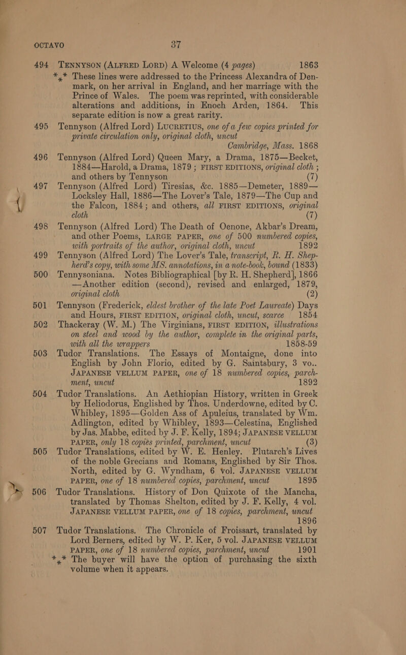 494 495 496 497 504 505 506 507 TENNYSON (ALFRED LORD) A Welcome (4 pages) 1863 *,* These lines were addressed to the Princess Alexandra of Den- mark, on her arrival in England, and her marriage with the Prince of Wales. The poem was reprinted, with considerable alterations and additions, in Enoch Arden, 1864. This separate edition is now a great rarity. Tennyson (Alfred Lord) LUCRETIUS, one of a few copies printed for private circulation only, original cloth, uncut Cambridge, Mass. 1868 Tennyson (Alfred Lord) Queen Mary, a Drama, 1875— Becket, 1884—Harold, a Drama, 1879 ; FIRST EDITIONS, original cloth ; and others by Tennyson (7) Tennyson (Alfred Lord) Tiresias, &amp;c. 1885—Demeter, 1889— Locksley Hall, 1886—The Lover’s Tale, 1879—The Cup and the Falcon, 1884; and others, ali FIRST EDITIONS, original cloth 7 Tennyson (Alfred Lord) The Death of Oenone, Akbar’s Dream, and other Poems, LARGE PAPER, oné of 500 numbered copies, with portraits of the author, original cloth, uncut 1892 Tennyson (Alfred Lord) The Lover’s Tale, transcript, R. H. Shep- herd’s copy, with some MS. annotations, in a note-book, bound (1833) Tennysoniana. Notes Bibliographical [by R. H. Shepherd], 1866 —Another edition (second), revised and enlarged, 1879, original cloth (2) Tennyson (Frederick, eldest brother of the late Poet Laureate) Days and Hours, FIRST EDITION, original cloth, uncut, scarce 1854 Thackeray (W. M.) The Virginians, FIRST EDITION, illustrations on steel and wood by the author, complete in the original parts, with all the wrappers 1858-59 Tudor Translations. The Essays of Montaigne, done into English by John Florio, edited by G. Saintsbury, 3 vo.. JAPANESE VELLUM PAPER, one of 18 numbered copies, parch- ment, uncut 1892 Tudor Translations. An Aethiopian History, written in Greek by Heliodorus, Englished by Thos. Underdowne, edited by C. Whibley, 1895—Golden Ass of Apuleius, translated by Wm. Adlington, edited by Whibley, 1893—Celestina, Englished by Jas. Mabbe, edited by J. F. Kelly, 1894; JAPANESE VELLUM PAPER, only 18 copies printed, parchment, uncut (3) Tudor Translations, edited by W. E. Henley. Plutarch’s Lives of the noble Grecians and Romans, Englished by Sir Thos. North, edited by G. Wyndham, 6 vol. JAPANESE VELLUM PAPER, one of 18 numbered copies, parchment, uncut 1895 Tudor Translations. History of Don Quixote of the Mancha, translated by Thomas Shelton, edited by J. F. Kelly, 4 vol. JAPANESE VELLUM PAPER, one of 18 copies, parchment, uncut 1896 Tudor Translations. The Chronicle of Froissart, translated by Lord Berners, edited by W. P. Ker, 5 vol. JAPANESE VELLUM PAPER, one of 18 numbered copies, parchment, uncut 1901 *,* The buyer will have the option of purchasing the sixth volume when it appears.