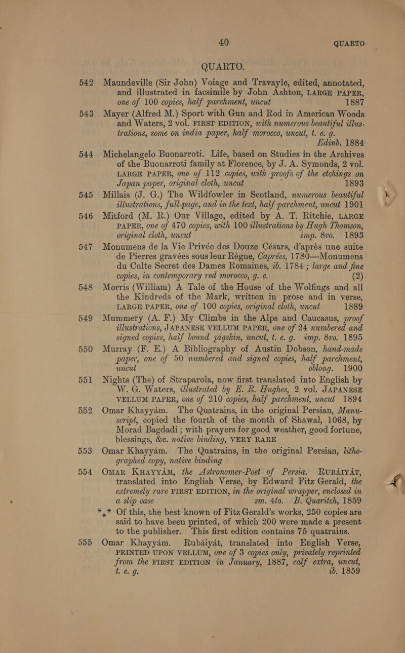 542 543 544 545 546 547 548 549 550 554 40 QUARTO QUARTO. Maundeville (Sir John) Voiage and Travayle, edited, annotated, and illustrated in facsimile by John Ashton, LARGE PAPER, one of 100 copies, half parchment, uncut 1887 Mayer (Alfred M.) Sport with Gun and Rod in American Woods and Waters, 2 vol. FIRST EDITION, with numerous beautiful illus- trations, some on india paper, half morocco, uncut, t. ¢. g. Michelangelo Buonarroti. Life, based on Studies in the Archives of the Buonarroti family at Florence, by J. A. Symonds, 2 vol. LARGE PAPER, one of 112 copies, with proofs of the etchings on Japan paper, original cloth, uncut ‘ 1893 Millais (J. G.) The Wildfowler in Scotland, nwmerous beautiful illustrations, full-page, and in the text, half parchment, uncut 1901 Mitford (M. R.) Our Village, edited by A. T. Ritchie, LARGE PAPER, one of 470 copies, with 100 alustrations by Hugh Thomson, Monumens de la Vie Privée des Douze Césars, d’aprés une suite de Pierres gravées sous leur Regne, Caprées, 17830—Monumens du Culte Secret des Dames Romaines, 1b. 1784 ; large and fine copies, in contemporary red morocco, g. é. (2) Morris (William) A Tale of the House of the Wolfings and all the Kindreds of the Mark, written in prose and in verse, Mummery (A. F.) My Climbs in the Alps and Caucasus, proof illustrations, JAPANESE VELLUM PAPER, one of 24 numbered and signed copies, half bound pigskin, uncut, t. e.g. imp. 8vo. 1895 Murray (F. E.) A Bibliography of Austin Dobson, hand-made paper, one of 50 numbered and signed copies, half parchment, uncut oblong. 1900 Nights (The) of Straparola, now first translated into English by W.G. Waters, zJlustrated by E. R. Hughes, 2 vol. JAPANESE VELLUM PAPER, one of 210 copies, half parchment, uncut 1894 Omar Khayyam. The Quatrains, in the original Persian, Manu- script, copied the fourth of the month of Shawal, 1068, by Morad Bagdadi ; with prayers for good weather, good fortune, blessings, &c. native binding, VERY RARE Omar Khayy4m. The Quatrains, in the original Persian, Jitho- graphed copy, native binding Omar KuayyAmM, the Astronomer-Poet of Persia. RUBATYAT, translated into English Verse, by Edward Fitz Gerald, the extremely rare FIRST EDITION, in the original wrapper, enclosed in a slip case sm. 4to. B. Quaritch, 1859 said to have been printed, of which 200 were made a present to the publisher. This first edition contains 75 quatrains. PRINTED UPON VELLUM, one of 3 copies only, privately reprinted from the FIRST EDITION in January, 1887, calf extra, uncut, by 0; 1b, 1859 a al