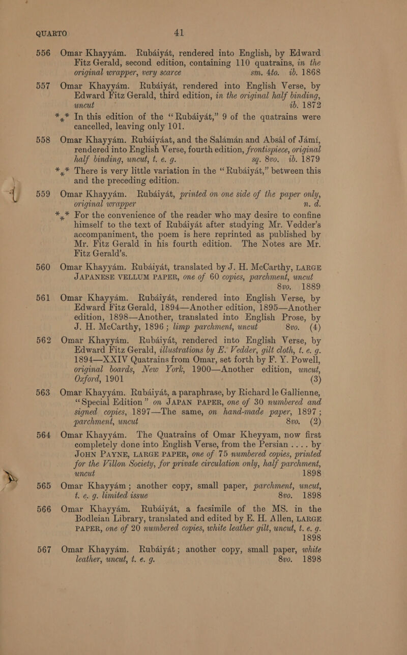 556 557 558 559 560 561 563 564 565 566 567 Omar Khayyam. MRubdiyat, rendered into English, by Edward Fitz Gerald, second edition, containing 110 quatrains, in the original wrapper, very scarce sm. 4to. ib. 1868 Omar Khayyam. Rubdiyat, rendered into English Verse, by Edward Fitz Gerald, third edition, in the original half binding, uncut ib. 1872 *,* In this edition of the ‘ Rubdiydt,” 9 of the quatrains were cancelled, leaving only 101. Omar Khayyam. Rubdaiydat, and the Salaman and Absal of Jami, rendered into English Verse, fourth edition, frontispiece, original half binding, uncut, t. e.g. sq. 8vo. 1b. 1879 *,* There is very little variation in the “ Rubdiyat,” between this and the preceding edition. Omar Khayyé4m. Rubdiyat, printed on one side of the paper only, original wrapper n. d. *,* For the convenience of the reader who may desire to ore himself to the text of Rubaiyat after studying Mr. Vedder’s accompaniment, the poem is here reprinted as published by Mr. Fitz Gerald in his fourth edition. The Notes are Mr. Fitz Gerald’s. Omar Khayyd4m. Rubdiyat, translated by J. H. McCarthy, LARGE JAPANESE VELLUM PAPER, one of 60 copies, parchment, wncut 8vo. 1889 Omar Khayyam. Rubdaiyat, rendered into English Verse, by Edward Fitz Gerald, 1894—Another edition, 1895—Another edition, 1898—Another, translated into English Prose, by J. H. McCarthy, 1896 ; limp parchment, uncut 8vo. (4) Omar Khayy4m. Rubdaiydt, rendered into English Verse, by Edward Fitz Gerald, illustrations by E. Vedder, gilt cloth, t. ¢. g. 1894—X XIV Quatrains from Omar, set forth by F. Y. Powell, original boards, New York, 1900—Another edition, uncut, Oxford, 1901 (3) Omar Khayydm. Rubdiyat, a paraphrase, by Richard le Gallienne, ‘Special Edition” on JAPAN PAPER, one of 30 numbered and signed copies, 1897—-The same, on hand-made paper, 1897 ; parchment, uncut 8vo. (2) Omar Khayy4m. The Quatrains of Omar Kheyyam, now first completely done into English Verse, from the Persian .... by JOHN PAYNE, LARGE PAPER, one of 75 numbered copies, printed for the Villon Society, for private crculation only, half parchment, uncut 1898 Omar Khayyém; another copy, small paper, parchment, uncut, t. e. g. limited rssue 8vo. 1898 Omar Khayydm. Rubdiyat, a facsimile of the MS. in the Bodleian Library, translated and edited by E. H. Allen, LARGE PAPER, one of 20 numbered copies, white leather gult, uncut, t. e. g. 189 Omar Khayyam. Rubdiydt; another copy, small paper, white