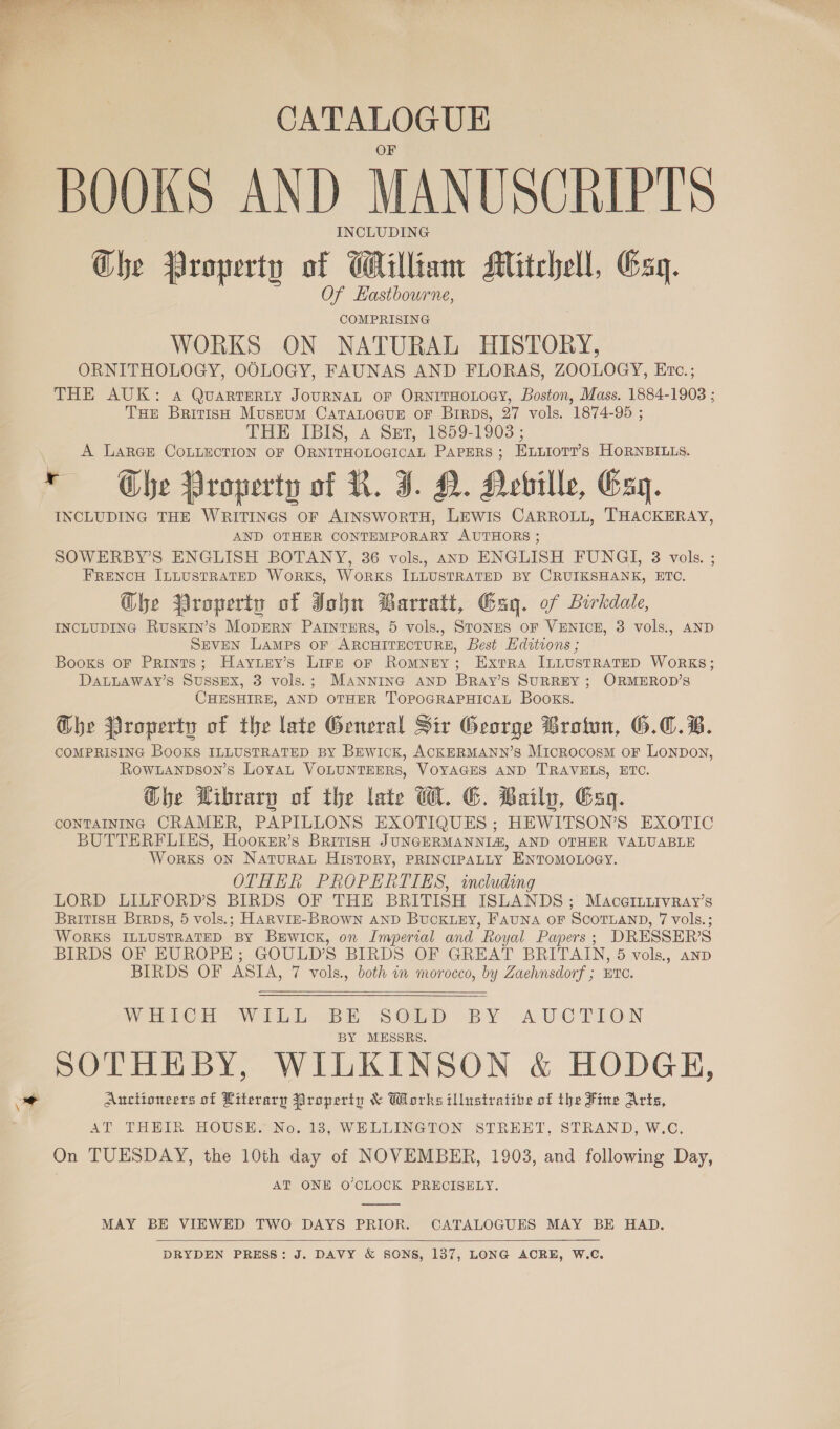  CATALOGUE BOOKS AND MANUSCRIPTS INCLUDING Ghe Property at Galil Mitchell, Gag. COMPRISING WORKS ON NATURAL HISTORY, ORNITHOLOGY, OOLOGY, FAUNAS AND FLORAS, ZOOLOGY, Evc.; THE AUK: a QuartEeRty JouRNAL OF ORNITHOLOGY, Boston, Mass. 1884-1903 ; THe British Musrum CaTaLoGuE oF Brirps, 27 vols. 1874-95 ; THE TBIS, A Sep, 309-1903; A LarGE CoLLECTION oF ORNITHOLOGICAL PAPERS; Enuiorr’s HORNBILLS. * Gbe Property of R. I. D. Hobille, Esq. INCLUDING THE WRITINGS OF AINSWORTH, LEWIS CARROLL, THACKERAY, AND OTHER CONTEMPORARY AUTHORS ; SOWERBY’S ENGLISH BOTANY, 36 vols, anp ENGLISH FUNGI, 3 vols. ; FRENCH ILLUSTRATED WoRKS, WorRKS ILLUSTRATED BY CRUIKSHANK, ETC. @bhe Property of John Barratt, Gag. of Birkdale, INCLUDING Ruskin’s MopERN Patnturs, 5 vols., StoNES OF VENICE, 3 vols., AND SEVEN Lamps OF ARCHITECTURE, Best Hditions ; Booxs oF Prints; Hayury’s Lirz or Romney; Extra ILLUSTRATED WORKS; DALLAWAY’S SUSSEX, 3 vols.; MANNING AND BRay’s SURREY; ORMEROD’S CHESHIRE, AND OTHER TOPOGRAPHICAL BOOKS. @be Property of the late General Sir George Brown, 6.C.B. COMPRISING BooKS ILLUSTRATED BY BEwicK, ACKERMANN’s Microcosm oF Lonpon, Rowanpson’s Loyat VOLUNTEERS, VOYAGES AND TRAVELS, ETC. Ghe Library of the late W. G. Baily, Gag. CONTAINING CRAMER, PAPILLONS EXOTIQUES ; HEWITSON’S EXOTIC BUTTERFLIES, Hooxer’s British JUNGERMANNIA, AND OTHER VALUABLE WoRKS ON NatTuRAL HISTORY, PRINCIPALLY ENTOMOLOGY. OTHER PROPERTIES, including LORD LILFORD’S BIRDS OF THE BRITISH ISLANDS; Macarriivray’s British Brirps, 5 vols.; HARVIE-BROowN AND Buck.ey, FAuNA oF SCOTLAND, 7 vols.; WORKS ILLUSTRATED BY BxEwicK, on Imperial and Royal Papers; DRESSER’S BIRDS OF EUROPE; GOULD’S BIRDS OF GREAT BRITAIN, 5 vols., anp BIRDS OF ASIA, 7 vols., both in morocco, by Zaehnsdorf ; ETC.   Ween Wii b Be SOip “BY A UWCrION BY MESSRS. SOTHEBY, WILKINSON &amp; HODGEH, oa Auctioneers of Literary Property &amp; Works illustrative of the Fine Arts, AT THEIR HOUSE. No. 183, WELLINGTON STREET, STRAND, W.C. On TUESDAY, the 10th day of NOVEMBER, 1903, and following Day, AT ONE O’CLOCK PRECISELY.  MAY BE VIEWED TWO DAYS PRIOR. CATALOGUES MAY BE HAD.  DRYDEN PRESS: J. DAVY &amp; SONS, 137, LONG ACRE, W.C.