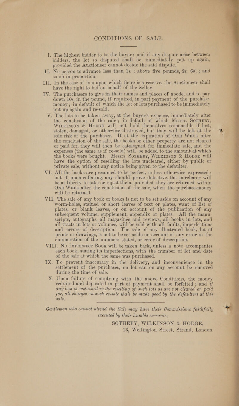 CONDITIONS OF SALE.  The highest bidder to be the buyer; and if any dispute arise between bidders, the lot so disputed shall be immediately put up again, provided the Auctioneer cannot decide the said dispute. No person to advance less than 1s. ; above five pounds, 2s. 6d. ; and so on in proportion. In the case of lots upon which there is a reserve, the Auctioneer shall have the right to bid on behalf of the Seller. down 10s. in the pound, if required, in part payment of the purchase- money ; in default of which the lot or lots purchased to be immediately put up again and re-sold. the conclusion of the sale; in default of which Messrs. SOTHEBY, Wiukinson &amp; Hopge will not hold themselves responsible if lost, stolen, damaged, or otherwise destroyed, but they will be left at the sole risk of the purchaser. If, at the expiration of ONE WEEK after the conclusion of the sale, the books or other property are not cleared or paid for, they will then be catalogued for immediate sale, and the expenses (the same as if re-sold) will be added to the amount at which the books were bought. Messrs. SotHeBy, W1LKINSoN &amp; Hopee will have the option of reselling the lots uncleared, either by public or private sale, without any notice being given to the defaulter. All the books are presumed to be perfect, unless otherwise expressed ; but if, upon collating, any should prove defective, the purchaser will be at liberty to take or reject them, provided they are returned within OnE WEEK after the conclusion of the sale, when the purchase-money will be returned. worm-holes, stained or short leaves of text or plates, want of list of plates, or blank leaves, or on account of the publication of any subsequent volume, supplement, appendix or plates. All the manu- scripts, autographs, all magazines and reviews, all books in lots, and all tracts in lots or volumes, will be sold with all faults, imperfections and errors of description. The sale of any illustrated book, lot of prints or drawings, is not to be set aside on account of any error in the enumeration of the numbers stated, or error of description. each book, stating its imperfections, with the number of lot and date of the sale at which the same was purchased. To prevent inaccuracy in the delivery, and inconvenience in the settlement of the purchases, no lot can on any account be removed during the time of sale. Upon failure of complying with the above Conditions, the money required and deposited in part of payment shall be forfeited ; and 7 any loss 1s sustained wn the reselling of such lots as are not cleared or paid for, all charges on such re-sale shall be made good by the defaulters at this sale. executed by their humble servants, SOTHEBY, WILKINSON &amp; HODGE, 13, Wellington Street, Strand, London. 