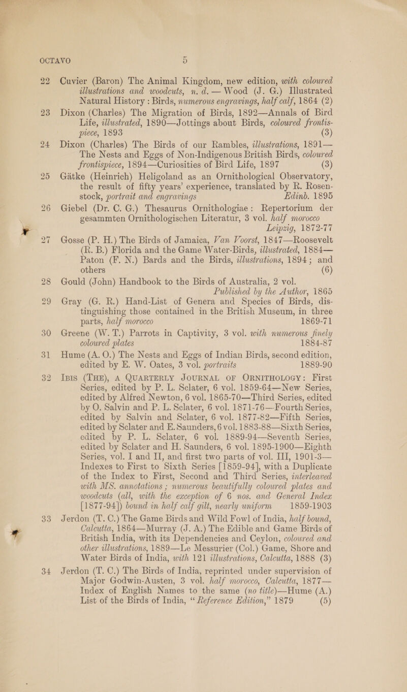 22 23 24 25 bo ~I 535) i 34 Cuvier (Baron) The Animal Kingdom, new edition, with coloured illustrations and woodcuts, n.d. — Wood (J. G.) Illustrated Natural History : Birds, numerous engravings, half calf, 1864 (2) Dixon (Charles) The Migration of Birds, 1892—Annals of Bird Life, illustrated, 1890—Jottings about Birds, coloured frontis- piece, 1893 (3) Dixon (Charles) The Birds of our Rambles, illustrations, 1891— The Nests and Eggs of Non-Indigenous British Birds, coloured frontispiece, 1894—Curiosities of Bird Life, 1897 (3) Gatke (Heinrich) Heligoland as an Ornithological Observatory, the result of fifty years’ experience, translated by R. Rosen- stock, portrait and engravings Lidinb. 1895 Giebel (Dr. C. G.) Thesaurus Ornithologiae: Repertorium der gesammten Ornithologischen Literatur, 3 vol. half morocco Leipzig, 1872-77 Gosse (P. H.) The Birds of Jamaica, Van Voorst, 1847—Roosevelt (KR. B.) Florida and the Game Water-Birds, allustrated, 1884— Paton (F. N.) Bards and the Birds, dlustrations, 1894; and others (6) Gould (John) Handbook to the Birds of Australia, 2 vol. Published by the Author, 1865 Gray (G. R.) Hand-List of Genera and Species of Birds, dis- tinguishing those contained in the British Museum, in three parts, half morocco 1869-71 Greene (W.T.) Parrots in Captivity, 3 vol. with numerous finely coloured plates 1884-87 Hume (A. O.) The Nests and Eggs of Indian Birds, second edition, edited by E. W. Oates, 3 vol. portrazts 1889-90 Ipis (THE), A QUARTERLY JOURNAL OF ORNITHOLOGY: First Series, edited by P. L. Sclater, 6 vol. 1859-64—-New Series, edited by Alfred Newton, 6 vol. 1865-70—Third Series, edited by O. Salvin and P. L. Sclater, 6 vol. 1871-76—Fourth Series, edited by Salvin and Sclater, 6 vol. 1877-82—Fifth Series, edited by Sclater and E. Saunders, 6 vol. 1883-88—Sixth Series, edited by P. L. Sclater, 6 vol. 1889-94—Seventh Series, edited by Sclater and H. Saunders, 6 vol. 1895-1900—Highth Series, vol. I and II, and first two parts of vol. III, 1901-3— Indexes to First to Sixth Series [1859-94], with a Duplicate of the Index to First, Second and Third Series, interleaved with MS. annotations ; numerous beautifully coloured plates and woodcuts (all, with the exception of 6 nos. and General Index [1877-94]) bound in half calf gilt, nearly uniform 1859-19083 Jerdon (T. C.) The Game Birds and Wild Fowl of India, half bound, Calcutta, 1864—Murray (J. A.) The Edible and Game Birds of British India, with its Dependencies and Ceylon, coloured and other illustrations, 1889—Le Messurier (Col.) Game, Shore and Water Birds of India, with 121 illustrations, Calcutta, 1888 (3) Jerdon (T. C.) The Birds of India, reprinted under supervision of Major Godwin-Austen, 3 vol. half morocco, Calcutta, 1877— Index of English Names to the same (no title)—Hume (A.) List of the Birds of India, “ Leference Edition,” 1879 (5)