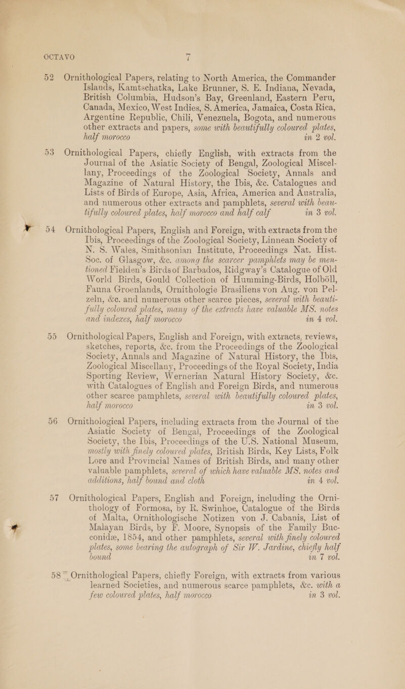 OCTAVO i 52 Ornithological Papers, relating to North America, the Commander Islands, Kamtschatka, Lake Brunner, 8. E. Indiana, Nevada, British Columbia, Hudson’s Bay, Greenland, Eastern Peru, Canada, Mexico, West Indies, S. America, Jamaica, Costa Rica, Argentine Republic, Chili, Venezuela, Bogota, and numerous other extracts and papers, some with beautifully coloured plates, half morocco an 2 vol. 53 Ornithological Papers, chiefly English, with extracts from the Journal of the Asiatic Society of Bengal, Zoological Miscel- lany, Proceedings of the Zoological Society, Annals and Magazine of Natural History, the Ibis, &amp;c. Catalogues and Lists of Birds of Europe, Asia, Africa, America and Australia, and numerous other extracts and pamphlets, several with beau- tifully coloured plates, half morocco and half calf m 3 vol. 54 Ornithological Papers, English and Foreign, with extracts from the Ibis, Proceedings of the Zoological Society, Linnean Society of N. S. Wales, Smithsonian Institute, Proceedings Nat. Hist. Soc. of Glasgow, &amp;c. among the scarcer pamphlets may be men- tioned Fielden’s Birdsof Barbados, Ridgway’s Catalogue of Old World Birds, Gould Collection of Humming-Birds, Holbdll, Fauna Groenlands, Ornithologie Brasiliens von Aug. von Pel- zeln, &amp;e. and numerous other scarce pieces, several with beauti- fully coloured plates, many of the extracts have valuable MS. notes and indexes, half morocco on 4 vol. 55 Ornithological Papers, English and Foreign, with extracts, reviews, sketches, reports, &amp;c. from the Proceedings of the Zoological Society, Annals and Magazine of Natural History, the Ibis, Zoological Miscellany, Proceedings of the Royal Society, India Sporting Review, Wernerian Natural History Society, &amp;e. with Catalogues of English and Foreign Birds, and numerous other scarce pamphlets, several with beautifully coloured plates, half morocco an 3 vol. 56 Ornithological Papers, including extracts from the Journal of the Asiatic Society of Bengal, Proceedings of the Zoological Society, the Ibis, Proceedings of the U.S. National Museum, mosily with finely colowred plates, British Birds, Key Lists, Folk Lore and Provincial Names of British Birds, and many other valuable pamphlets, several of which have valuable MS. notes and additions, half bound and cloth on 4 vol. 57 Ornithological Papers, English and Foreign, including the Orni- thology of Formosa, by R. Swinhoe, Catalogue of the Birds of Malta, Ornithologische Notizen von J. Cabanis, List of Malayan Birds, by F. Moore, Synopsis of the Family Buc- conide, 1854, and other pamphlets, several with finely colowred plates, some bearing the autograph of Sir W. Jardine, chiefly half bound un 7 vol. 58 “ Ornithological Papers, chiefly Foreign, with extracts from various learned Societies, and numerous scarce pamphlets, &amp;c. with a few coloured plates, half morocco wm 3 vol.