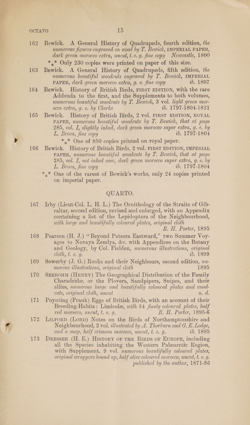 162 163 164 165 166 167 168 169 170 Bewick. A General History of Quadrupeds, fourth edition, the numerous figures engraved on wood by T. Bewick, IMPERIAL PAPER, dark green morocco extra, uncut, t.e.g. fine copy Newcastle, 1800 *,* Only 230 copies were printed on paper of this size. Bewick. A General History of Quadrupeds, fifth edition, the numerous beautiful woodcuts engraved by T. Bewick, IMPERIAL PAPER, dark green morocco extra, g. €. fine copy tb. 1807 Bewick. History of British Birds, FIRST EDITION, with the rare Addenda to the first, and the Supplements to both volumes, numerous beautiful woodcuts by T. Bewick, 3 vol. light green mor- occo extra, g. e. by Clarke ab. 1797-1804-1821 Bewick. History of British Birds, 2 vol. FIRST EDITION, ROYAL PAPER, numerous beautiful woodcuts by T. Bewick, that at page 285, vol. I, shghtly inked, dark green morocco super extra, g. é. by L. Broca, fine copy ib. 1797-1804 *,* One of 850 copies printed on royal paper. Bewick. History of British Birds, 2 vol. FIRST EDITION, IMPERIAL PAPER, numerous beautiful woodcuts by T. Bewick, that at page 285, vol. I, not inked over, dark green morocco super extra, g. e. by L. Broca, fine copy ib. 1797-1804 ** One of the rarest of Bewick’s works, only 24 copies printed on imperial paper. QUARTO. Irby (Lieut-Col. L. H. L.) The Ornithology of the Straits of Gib- raltar, second edition, revised and enlarged, with an Appendix containing a list of the Lepidoptera of the Neighbourhood, with large and beautifully coloured plates, original cloth kh. H. Porter, 1399 Pearson (H. J.) ‘‘ Beyond Petsora Eastward,” two Summer Voy- ages to Novaya Zemlya, &amp;c. with Appendices on the Botany and Geology, by Col. Fielden, numerous illustrations, original cloth, t. @ g. ab, 1899 Sowerby (J. G.) Rooks and their Neighbours, second edition, nu- merous illustrations, original cloth 1895 SEEBOHM (HENRY) The Geographical Distribution of the Family Charadridz, or the Plovers, Sandpipers, Snipes, and their allies, numerous large and beautifully coloured plates and wood- cuts, original cloth, wneut n. ad. Poynting (Frank) Eggs of British Birds, with an account of their Breeding-Habits: Limicole, with 54 finely coloured plates, half red morocco, uncut, t. e g. R. H. Porter, 1895-6 LiLtForD (LorpD) Notes on the Birds of Northamptonshire and Neighbourhood, 2 vol. illustrated by A. Thorburn and Gt. E. Lodge, and a map, half crimson morocco, wncut, t. e. g. ab. 1895 DRESSER (H. E.) History oF THE BIRDS OF EUROPE, including all the Species inhabiting the Western Palearctic Region, with Supplement, 9 vol. numerous beautifully coloured plates, original wrappers bound up, half olive coloured morocco, wncut, t. e. g. published by the author, 1871-96