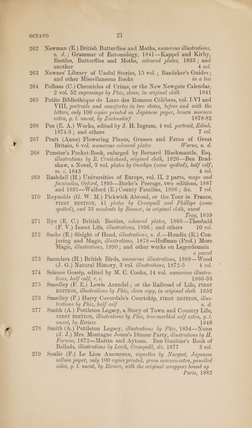  262 263 264 267 269 270 Newman (E.) British Butterflies and Moths, numerous allustrations, n. d.; Grammar of Entomology, 1841—Kappel and Kirby, Beetles, Butterflies and Moths, colowred plates, 1893; and another 4 vol. Newnes’ Library of Useful Stories, 15 vol.; Baedeker’s Guides ; and other Miscellaneous Books im @ bow Pelham (C.) Chronicles of Crime, or the New Newgate Calendar, 2 vol. 52 engravings by Phiz, clean, in original cloth 1841 Petite Bibliothéque de Luxe des Romans Célébres, vol. I-VI and VIII, portraits and eauafortes in two states, before and with the letters, only 100 copies printed on Japanese paper, brown morocco extra, g. t. uncut, by Zaehnsdorf 1878-82 Poe (HE. A.) Works, edited by J. H. Ingram, 4 vol. portrait, Edinb. 1874-5 ; and others 7 vol. Pratt (Anne) Flowering Plants, Grasses and Ferns of Great Britain, 6 vol. numerous coloured plates Warne, n. d. Punster’s Pocket-Book, enlarged by Bernard Blackmantle, Esq. ulustrations by R. Cruikshank, original cloth, 1826—Ben Brad- shaw, a Novel, 3 vol. plates by Onwhyn (some spotted), half calf, m. @. 1843 4 vol. Rashdall (H.) Universities of Europe, vol. II, 2 parts, maps and facsimiles, Oxford, 1895—Burke’s Peerage, two editions, 1887 and 1891—Walford (E.) County Families, 1886; &amp;c. 7 vol. Reynolds (G. W. M.) Pickwick Abroad, or the Tour in France, FIRST EDITION, 41 plates by Crowquill and Phillips (some spotted), and 33 woodcuts by Bonner, in original cloth, uneut Tegg, 1839 Rye (EH. C.) British Beetles, coloured plates, 1866—Theobald (F. V.) Insect Life, i/ustrations, 1896 ; and others 10 vol. Sachs (H.) Sleight of Hand, zlustrations, n. d.—Houdin (R.) Con- juring and Magic, illustrations, 1878—Hoffman (Prof.) More Magic, zJlustrations, 1890; and other works on Legerdemain a parcel Saunders (H.) British Birds, nwmerous ilustrations, 1889—Wood (J. G.) Natural History, 3 vol. cdlustrations, 1872-5 4 vol. Science Gossip, edited by M. C. Cooke, 14 vol. numerous illustra- toons, half calf, 1. e. 1866-93 Smedley (F. E.) Lewis Arundel ; or the Railroad of Life, FIRST EDITION, dlustrations by Phiz, clean copy, in original cloth 1852 Smedley (F.) Harry Coverdale’s Courtship, FIRST EDITION, illus- trations by Phiz, half calf n. d. Smith (A.) Pottleton Legacy, a Story of Town and Country Life, FIRST EDITION, illustrations by Phiz, tree-marbled calf extra, g. t. uncut, by Riviere 1849 Smith (A.) Pottleton Legacy, illustrations by Phiz, 1854—Nunn (J. J.) Mrs. Montague Jones’s Dinner Party, illustrations by H. Furniss, 1872—Martin and Aytoun. Bon Gaultier’s Book of Ballads, illustrations by Leech, Crowquill, &amp;c. 1877 3 vol. Soulié (F.) Le Lion Amoureux, vignettes by Nargeot, Japanese vellum paper, only 100 copies printed, green morocco extra, panelled sides, g. t. uncut, by Liviere, with the original wrappers bound up