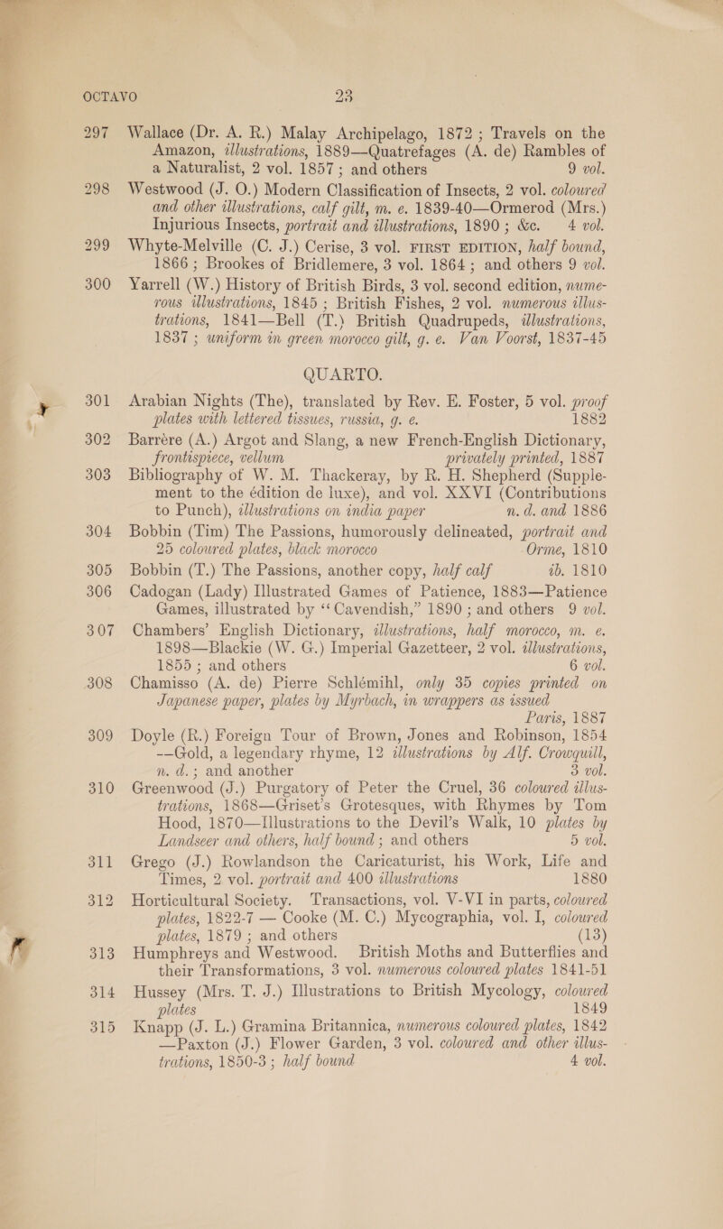  297 309 310 Wallace (Dr. A. R.) Malay Archipelago, 1872; Travels on the Amazon, illustrations, 1889—Quatrefages (A. de) Rambles of a Naturalist, 2 vol. 1857; and others 9 vol. Westwood (J. O.) Modern Classification of Insects, 2 vol. colowred and other illustrations, calf gilt, m. e. 1839-40—Ormerod (Mrs.) Injurious Insects, portrait and illustrations, 1890; &amp;c. 4 vol. Whyte-Melville (C. J.) Cerise, 3 vol. FIRST EDITION, half bound, 1866 ; Brookes of Bridlemere, 3 vol. 1864; and others 9 vol. Yarrell (W.) History of British Birds, 3 vol. second edition, nwme- rous illustrations, 1845; British Fishes, 2 vol. numerous tllus- trations, 1841—Bell (T.) British Quadrupeds, &lt;dlustrations, 1837 ; uniform in green morocco gilt, g. e. Van Voorst, 1837-45 QUARTO. Arabian Nights (The), translated by Rev. E. Foster, 5 vol. proof plates with lettered tissues, russia, g. €. 1882 Barrére (A.) Argot and Slang, a new French-English Dictionary, Frontisprece, vellum prwately printed, 1887 Bibliography of W. M. Thackeray, by R. H. Shepherd (Supple- ment to the édition de luxe), and vol. XX VI (Contributions to Punch), dlustrations on india paper n.d. and 1886 Bobbin (Tim) The Passions, humorously delineated, portrait and 25 colowred plates, black morocco Orme, 1810 Bobbin (T.) The Passions, another copy, half calf ib. 1810 Cadogan (Lady) Illustrated Games of Patience, 1883—Patience Games, illustrated by ‘‘ Cavendish,” 1890 ; and others 9 vol. Chambers’ English Dictionary, dlustrations, half morocco, m. e. 1898—Blackie (W. G.) Imperial Gazetteer, 2 vol. adlustrations, 1855 ; and others 6 vol. Chamisso (A. de) Pierre Schlémihl, only 35 copies printed on Japanese paper, plates by Myrbach, in wrappers as assued Paris, 1887 Doyle (R.) Foreign Tour of Brown, Jones and Robinson, 1854 -—Gold, a legendary rhyme, 12 illustrations by Alf. Crowquill, n. d.; and another 3 vol. Greenwood (J.) Purgatory of Peter the Cruel, 36 coloured iilus- trations, 1868—Griset’s Grotesques, with Rhymes by Tom Hood, 1870—Illustrations to the Devil’s Walk, 10 plates by Landscer and others, half bound ; and others 5 vol. Grego (J.) Rowlandson the Caricaturist, his Work, Life and Times, 2 vol. portrait and 400 allustrations 1880 Horticultural Society. Transactions, vol. V-VI in parts, coloured plates, 1822-7 — Cooke (M. C.) Mycographia, vol. I, coloured plates, 1879 ; and others (13) Humphreys and Westwood. British Moths and Butterflies and their Transformations, 3 vol. numerous coloured plates 1841-51 Hussey (Mrs. T. J.) Illustrations to British Mycology, colowred plates 1849 Knapp (J. L.) Gramina Britannica, numerous coloured plates, 1842 —Paxton (J.) Flower Garden, 3 vol. coloured and other «llus-